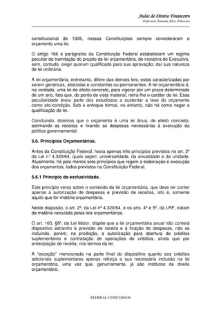 Aulas de Direito Financeiro
Professora Amanda Alves Almozara
_____________________________________________________________________________________

constitucional de 1926, nossas Constituições sempre consideraram o
orçamento uma lei.
O artigo 166 e parágrafos da Constituição Federal estabelecem um regime
peculiar de tramitação do projeto de lei orçamentária, de iniciativa do Executivo,
sem, contudo, exigir quorum qualificado para sua aprovação; daí sua natureza
de lei ordinária.
A lei orçamentária, entretanto, difere das demais leis; estas caracterizadas por
serem genéricas, abstratas e constantes ou permanentes. A lei orçamentária é,
na verdade, uma lei de efeito concreto, para vigorar por um prazo determinado
de um ano, fato que, do ponto de vista material, retira-lhe o caráter de lei. Essa
peculiaridade levou parte dos estudiosos a sustentar a tese do orçamento
como ato-condição. Sob o enfoque formal, no entanto, não há como negar a
qualificação de lei.
Concluindo, dizemos que o orçamento é uma lei ânua, de efeito concreto,
estimando as receitas e fixando as despesas necessárias à execução da
política governamental.
5.6. Princípios Orçamentários.
Antes da Constituição Federal, havia apenas três princípios previstos no art. 2º
da Lei n° 4.320/64, quais sejam: universalidade, da anualidade e da unidade.
Atualmente, há pelo menos sete princípios que regem a elaboração e execução
dos orçamentos, todos previstos na Constituição Federal.
5.6.1 Princípio da exclusividade.
Este princípio versa sobre o conteúdo da lei orçamentária, que deve ter conter
apenas a autorização de despesas e previsão de receitas, isto é, somente
aquilo que for matéria orçamentária.
Neste diapasão, o art. 2º, da Lei nº 4.320/64, e os arts. 4º e 5º, da LRF, tratam
da matéria veiculada pelas leis orçamentárias.
O art. 165, §8º, da Lei Maior, dispõe que a lei orçamentária anual não conterá
dispositivo estranho à previsão de receita e à fixação de despesas, não se
incluindo, porém, na proibição, a autorização para abertura de créditos
suplementares e contratação de operações de créditos, ainda que por
antecipação de receita, nos termos da lei.
A “exceção” mencionada na parte final do dispositivo quanto aos créditos
adicionais suplementares apenas reforça a sua necessária inclusão na lei
orçamentária, uma vez que, genuinamente, já são institutos de direito
orçamentário.

FEDERAL CONCURSOS

 