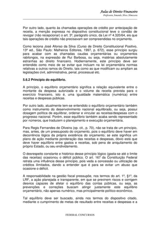 Aulas de Direito Financeiro
Professora Amanda Alves Almozara
_____________________________________________________________________________________

Por outro lado, quanto às chamadas operações de crédito por antecipação de
receita, a menção expressa no dispositivo constitucional teve o condão de
revogar (não recepcionar) o art. 3º, parágrafo único, da Lei nº 4.320/64, eis que
tais operações de crédito não precisavam ser compreendidas no orçamento.
Como leciona José Afonso da Silva (Curso de Direito Constitucional Positivo,
13ª ed., São Paulo: Malheiros Editores, 1997, p. 672), esse princípio surgiu
para acabar com as chamadas caudas orçamentárias ou orçamentos
rabilongos, na expressão de Rui Barbosa, ou seja, matérias absolutamente
estranhas ao direito financeiro. Hodiernamente, este princípio deve ser
entendido como meio de se evitar que incluam na lei orçamentária normas
relativas a outros ramos do Direito, tais como as que modificam ou ampliam as
legislações civil, administrativa, penal, processual etc.
5.6.2 Princípio do equilíbrio.
A princípio, o equilíbrio orçamentário significa a relação equivalente entre o
montante da despesa autorizada e o volume da receita prevista para o
exercício financeiro, isto é, uma igualdade matemática (numérica) entre
receitas e despesas públicas.
Por outro lado, atualmente tem-se entendido o equilíbrio orçamentário também
como instrumento do desenvolvimento nacional equilibrado, ou seja, possui
dosagem política de equilibrar, ordenar e vincular as receitas/despesas com o
progresso nacional. Porém, esse equilíbrio também acaba sendo representado
por números, que traduzem o planejamento e execução orçamentária.
Para Regis Fernandes de Oliveira (op. cit., p. 70), não se trata de um princípio,
mas, antes, de um pressuposto do orçamento, pois o equilíbrio deve haver em
decorrência lógica da própria existência do orçamento; se este significa um
plano de ação mediante ponderação das receitas e despesas, óbvio está que
deve haver equilíbrio entre gastos e receitas, sob pena de aniquilamento do
próprio Estado, ou seu endividamento.
O desrespeito constante e histórico desse princípio lógico (gasta-se até o limite
das receitas) ocasionou o déficit público. O art. 167 da Constituição Federal
retrata uma influência desse princípio, pois veda a concessão ou utilização de
créditos ilimitados, dando a entender que é para se evitar um abuso que
ocasione o déficit.
A responsabilidade na gestão fiscal pressupõe, nos termos do art. 1º, §1º, da
LRF, a ação planejada e transparente, em que se previnem riscos e corrigem
desvios capazes de afetar o equilíbrio das contas públicas, ou seja, as
prevenções e correções buscam atingir justamente este equilíbrio
orçamentário, não apenas numérico, mas principalmente político-econômico.
Tal equilíbrio deve ser buscado, ainda nos termos do dispositivo citado,
mediante o cumprimento de metas de resultado entre receitas e despesas e a

FEDERAL CONCURSOS

 