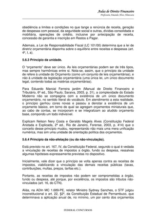 Aulas de Direito Financeiro
Professora Amanda Alves Almozara
_____________________________________________________________________________________

obediência a limites e condições no que tange a renúncia de receita, geração
de despesas com pessoal, da seguridade social e outras, dívidas consolidada e
mobiliária, operações de crédito, inclusive por antecipação de receita,
concessão de garantia e inscrição em Restos a Pagar.
Ademais, a Lei de Responsabilidade Fiscal (LC 101/00) determina que a lei de
diretriz orçamentária disponha sobre o equilíbrio entre receitas e despesas (art.
4º, I, a).
5.6.3 Princípio da unidade.
O “orçamento” deve ser único. As leis orçamentárias podem ser de três tipos,
mas sempre harmônicas entre si. Nota-se, assim, que o princípio da unidade
de refere à unidade do Orçamento (como um conjunto de leis orçamentárias), e
não à unidade da legislação orçamentária (uma única lei, um único documento
legal, contendo todas as matérias orçamentárias).
Para Eduardo Marcial Ferreira jardim (Manual de Direito Financeiro e
Tributário, 6ª ed., São Paulo, Saraiva, 2003, p. 31), a complexidade do Estado
Moderno não se compagina com a existência de um único documento
orçamentário, no sentido literal do vocábulo. Em atendimento a esta realidade,
o princípio ganhou cores novas e passou a denotar a existência de um
orçamento básico, em torno do qual se agregam orçamentos miniaturais que,
ao cabo de contas, se incorporam e se integralizam ao aludido orçamento
base, compondo um todo indivisível.
Explicam Nelson Nery Costa e Geraldo Magela Alves (Constituição Federal
Anotada e Explicada, 2ª ed., Rio de Janeiro, Forense, 2003, p. 414) que o
conceito desse princípio mudou, representando não mais uma mera unificação
numérica, mas sim uma unidade de orientação política dos orçamentos.
5.6.4 Princípio da não-afetação (ou da não-vinculação).
Está previsto no art. 167, IV, da Constituição Federal, segundo o qual é vedada
a vinculação de receitas de impostos a órgão, fundo ou despesa, ressalvas
algumas hipóteses expressamente previstas no dispositivo.
Inicialmente, vale dizer que o princípio se volta apenas contra as receitas de
impostos, viabilizando a vinculação das demais receitas públicas (taxas,
contribuições, multas, preços, tarifas etc.).
Portanto, as receitas de impostos não podem ser comprometidas a órgão,
fundo ou despesa, até porque, por excelência, os impostos são tributos nãovinculados (art. 16, do CTN).
Aliás, na ADIn MC 1.689-PE, relator Ministro Sydney Sanches, o STF julgou
inconstitucional o art. 22, §2º, da Constituição Estadual de Pernambuco, que
determinava a aplicação anual de, no mínimo, um por cento dos orçamentos

FEDERAL CONCURSOS

 