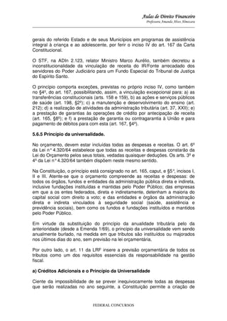 Aulas de Direito Financeiro
Professora Amanda Alves Almozara
_____________________________________________________________________________________

gerais do referido Estado e de seus Municípios em programas de assistência
integral à criança e ao adolescente, por ferir o inciso IV do art. 167 da Carta
Constitucional.
O STF, na ADIn 2.123, relator Ministro Marco Aurélio, também decretou a
inconstitucionalidade da vinculação de receita do IR/Fonte arrecadado dos
servidores do Poder Judiciário para um Fundo Especial do Tribunal de Justiça
do Espírito Santo.
O princípio comporta exceções, previstas no próprio inciso IV, como também
no §4º, do art. 167, possibilitando, assim, a vinculação excepcional para: a) as
transferências constitucionais (arts. 158 e 159), b) as ações e serviços públicos
de saúde (art. 198, §2º); c) a manutenção e desenvolvimento do ensino (art.
212); d) a realização de atividades da administração tributária (art. 37, XXII); e)
a prestação de garantias às operações de crédito por antecipação de receita
(art. 165, §8º); e f) a prestação de garantia ou contragarantia à União e para
pagamento de débitos para com esta (art. 167, §4º).
5.6.5 Princípio da universalidade.
No orçamento, devem estar incluídas todas as despesas e receitas. O art. 6º
da Lei n° 4.320/64 estabelece que todas as receitas e despesas constarão da
Lei do Orçamento pelos seus totais, vedadas quaisquer deduções. Os arts. 3º e
4º da Lei n° 4.320/64 também dispõem neste mesmo sentido.
Na Constituição, o princípio está consignado no art. 165, caput, e §5° incisos I,
,
II e III. Atente-se que o orçamento compreende as receitas e despesas: de
todos os órgãos, fundos e entidades da administração pública direta e indireta,
inclusive fundações instituídas e mantidas pelo Poder Público; das empresas
em que a os entes federados, direta e indiretamente, detenham a maioria do
capital social com direito a voto; e das entidades e órgãos da administração
direta e indireta vinculados à seguridade social (saúde, assistência e
previdência sociais), bem como os fundos e fundações instituídos e mantidos
pelo Poder Público.
Em virtude da substituição do princípio da anualidade tributária pelo da
anterioridade (desde a Emenda 1/69), o princípio da universalidade vem sendo
anualmente burlado, na medida em que tributos são instituídos ou majorados
nos últimos dias do ano, sem previsão na lei orçamentária.
Por outro lado, o art. 11 da LRF insere a previsão orçamentária de todos os
tributos como um dos requisitos essenciais da responsabilidade na gestão
fiscal.
a) Créditos Adicionais e o Princípio da Universalidade
Ciente da impossibilidade de se prever inequivocamente todas as despesas
que serão realizadas no ano seguinte, a Constituição permite a criação de

FEDERAL CONCURSOS

 