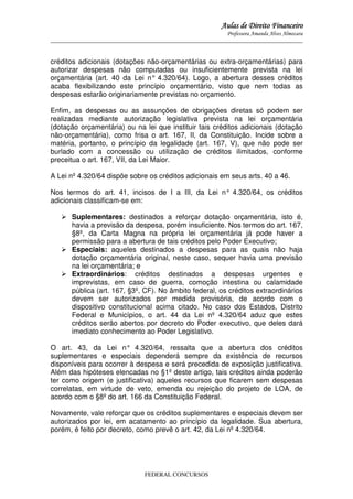 Aulas de Direito Financeiro
Professora Amanda Alves Almozara
_____________________________________________________________________________________

créditos adicionais (dotações não-orçamentárias ou extra-orçamentárias) para
autorizar despesas não computadas ou insuficientemente prevista na lei
orçamentária (art. 40 da Lei n° 4.320/64). Logo, a abertura desses créditos
acaba flexibilizando este princípio orçamentário, visto que nem todas as
despesas estarão originariamente previstas no orçamento.
Enfim, as despesas ou as assunções de obrigações diretas só podem ser
realizadas mediante autorização legislativa prevista na lei orçamentária
(dotação orçamentária) ou na lei que instituir tais créditos adicionais (dotação
não-orçamentária), como frisa o art. 167, II, da Constituição. Incide sobre a
matéria, portanto, o princípio da legalidade (art. 167, V), que não pode ser
burlado com a concessão ou utilização de créditos ilimitados, conforme
preceitua o art. 167, VII, da Lei Maior.
A Lei nº 4.320/64 dispõe sobre os créditos adicionais em seus arts. 40 a 46.
Nos termos do art. 41, incisos de I a III, da Lei n° 4.320/64, os créditos
adicionais classificam-se em:
Suplementares: destinados a reforçar dotação orçamentária, isto é,
havia a previsão da despesa, porém insuficiente. Nos termos do art. 167,
§8º, da Carta Magna na própria lei orçamentária já pode haver a
permissão para a abertura de tais créditos pelo Poder Executivo;
Especiais: aqueles destinados a despesas para as quais não haja
dotação orçamentária original, neste caso, sequer havia uma previsão
na lei orçamentária; e
Extraordinários: créditos destinados a despesas urgentes e
imprevistas, em caso de guerra, comoção intestina ou calamidade
pública (art. 167, §3º, CF). No âmbito federal, os créditos extraordinários
devem ser autorizados por medida provisória, de acordo com o
dispositivo constitucional acima citado. No caso dos Estados, Distrito
Federal e Municípios, o art. 44 da Lei nº 4.320/64 aduz que estes
créditos serão abertos por decreto do Poder executivo, que deles dará
imediato conhecimento ao Poder Legislativo.
O art. 43, da Lei n° 4.320/64, ressalta que a abertura dos créditos
suplementares e especiais dependerá sempre da existência de recursos
disponíveis para ocorrer à despesa e será precedida de exposição justificativa.
Além das hipóteses elencadas no §1º deste artigo, tais créditos ainda poderão
ter como origem (e justificativa) aqueles recursos que ficarem sem despesas
correlatas, em virtude de veto, emenda ou rejeição do projeto de LOA, de
acordo com o §8º do art. 166 da Constituição Federal.
Novamente, vale reforçar que os créditos suplementares e especiais devem ser
autorizados por lei, em acatamento ao princípio da legalidade. Sua abertura,
porém, é feito por decreto, como prevê o art. 42, da Lei nº 4.320/64.

FEDERAL CONCURSOS

 