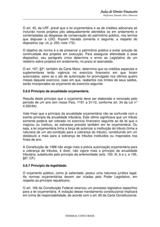 Aulas de Direito Financeiro
Professora Amanda Alves Almozara
_____________________________________________________________________________________

O art. 45, da LRF, prevê que a lei orçamentária e as de créditos adicionais só
incluirão novos projetos pós adequadamente atendidos os em andamento e
contempladas as despesas de conservação do patrimônio público, nos termos
que dispuser a LDO. Kiyoshi Harada comenta o seguinte, a respeito do
dispositivo (op. cit, p. 250, nota 172):
O objetivo da norma é o de preservar o patrimônio público e evitar solução de
continuidade dos projetos em execução. Para assegurar efetividade a esse
dispositivo, seu parágrafo único determina o envio ao Legislativo de um
relatório sobre projetos em andamento, no prazo aí assinalado.
O art. 167, §2º, também da Carta Maior, determina que os créditos especiais e
suplementares terão vigência no exercício financeiro em que foram
autorizados, salvo se o ato de autorização for promulgado nos últimos quatro
meses daquele exercício, caso em que, reabertos nos limites de seus saldos,
serão incorporados ao orçamento do exercício seguinte.
5.6.6 Princípio da anualidade orçamentária.
Resulta deste princípio que o orçamento deve ser elaborado e renovado pelo
período de um ano (em nosso País, 1º/01 a 31/12, conforme art. 34 da Lei n°
4.320/64).
Vale frisar que o princípio da anualidade orçamentária não se confunde com o
extinto princípio da anualidade tributária. Este último significava que um tributo
somente poderia ser cobrado no exercício financeiro seguinte ao da lei que o
majorou ou instituiu, se estivesse previsto também em lei orçamentária. Ou
seja, a lei orçamentária tinha a força de autorizar a instituição do tributo (tinha a
natureza de um ato-condição para a cobrança do tributo), constituindo em um
obstáculo a mais para a cobrança de tributos instituídos ou majorados nos
finais de ano.
A Constituição de 1988 não exige mais a prévia autorização orçamentária para
a cobrança de tributos, é dizer, não vigora mais o princípio da anualidade
tributária, substituído pelo princípio da anterioridade (arts. 150, III, b e c, e 195,
§6º, CF).
5.6.7 Princípio da legalidade.
O orçamento público, como já salientado, possui uma natureza jurídica legal.
As normas orçamentárias devem ser criadas pelo Poder Legislativo, em
respeito ao princípio republicano.
O art. 166 da Constituição Federal reservou um processo legislativo específico
para a lei orçamentária. A violação desse mandamento constitucional implicará
em crime de responsabilidade, de acordo com o art. 85 da Carta Constitucional.

FEDERAL CONCURSOS

 