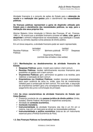 Aulas de Direito Financeiro
Professora Amanda Alves Almozara
_____________________________________________________________________________________

Atividade financeira é o conjunto de ações do Estado para a obtenção da
receita e a realização dos gastos para o atendimento das necessidades
públicas.
As finanças públicas representam a gama de dispêndio utilizada pelo
Estado para o atendimento das necessidades públicas, ou seja, para a
realização dos seus próprios fins.
Aliomar Baleeiro (Uma introdução à Ciência das Finanças, 6ª ed., Forense,
1969, p. 18) ensina que a atividade financeira consiste em obter, criar, gerir e
despender o dinheiro indispensável às necessidades, cuja satisfação o Estado
assumiu ou cometeu àquelas outras pessoas de direito público.
Em um breve esquema, a atividade financeira pode ser assim representada:
Receitas Públicas
Públicas

(entradas)

$dinheiro público$

(saídas)

Despesas

Orçamentos Públicos
(controle das entradas e das saídas)

1.2.1. Manifestações ou desdobramentos da atividade financeira do
Estado:
• Despesas Públicas: gastar, investir para realizar o bem comum.
• Receitas Públicas: receber definitivamente recursos financeiros para
possibilitar os gastos com o bem comum.
• Orçamentos Públicos: gerir, administrar os gastos e as receitas, para
viabilizar a realização do bem comum.
• Empréstimos (ou Créditos) Públicos: receber recursos emprestados
para suprir ausência de caixa ou, então, para fins de investimentos
voltados para a consecução do bem comum. Por outro lado, a assunção
de empréstimos também gera uma conseqüente despesa para o Estado
(pagamento dos juros e amortização do principal).
1.2.2. As cinco características da atividade financeira do Estado (por
Celso Bastos):
Presença constante de uma pessoa jurídica de direito público (União,
Estados, Distrito Federal, Municípios e respectivas autarquias).
Atividade de conteúdo econômico.
Conteúdo monetário.
Instrumentalidade da atividade financeira (ela não é um fim em si
mesma, mas sim um meio para se atingir as necessidades públicas).
Instrumentalidade e política econômica (trata-se de um instrumento
essencial para a Política Econômica do País).
1.3. Das Finanças Públicas na Constituição Federal.
FEDERAL CONCURSOS

 