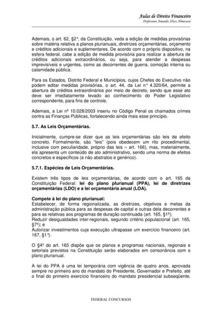 Aulas de Direito Financeiro
Professora Amanda Alves Almozara
_____________________________________________________________________________________

Ademais, o art. 62, §2° da Constituição, veda a edição de medidas provisórias
,
sobre matéria relativa a planos plurianuais, diretrizes orçamentárias, orçamento
e créditos adicionais e suplementares. De acordo com o próprio dispositivo, na
esfera federal, cabe a edição de medida provisória para realizar a abertura de
créditos adicionais extraordinários, ou seja, para atender a despesas
imprevisíveis e urgentes, como as decorrentes de guerra, comoção interna ou
calamidade pública.
Para os Estados, Distrito Federal e Municípios, cujos Chefes do Executivo não
podem editar medidas provisórias, o art. 44, da Lei n° 4.320/64, permite a
abertura de créditos extraordinários por meio de decreto, sendo que esse ato
deve ser imediatamente levado ao conhecimento do Poder Legislativo
correspondente, para fins de controle.
Ademais, a Lei nº 10.028/2003 inseriu no Código Penal os chamados crimes
contra as Finanças Públicas, fortalecendo ainda mais esse princípio.
5.7. As Leis Orçamentárias.
Inicialmente, cumpre-se dizer que as leis orçamentárias são leis de efeito
concreto. Formalmente, são “leis” (pois obedecem um rito procedimental,
inclusive com peculiaridade, próprio das leis – art. 166), mas, materialmente,
ela apresenta um conteúdo de ato administrativo, sendo uma norma de efeitos
concretos e específicos (e não abstratos e genérico).
5.7.1. Espécies de Leis Orçamentárias.
Existem três tipos de leis orçamentárias, de acordo com o art. 165 da
Constituição Federal: lei do plano plurianual (PPA), lei de diretrizes
orçamentárias (LDO) e a lei orçamentária anual (LOA).
Compete à lei do plano plurianual:
Estabelecer, de forma regionalizada, as diretrizes, objetivos e metas da
administração pública para as despesas de capital e outras dela decorrentes e
para as relativas aos programas de duração continuada (art. 165, §1º);
Reduzir desigualdades inter-regionais, segundo critério populacional (art. 165,
§7º); e
Autorizar investimentos cuja execução ultrapasse um exercício financeiro (art.
167, §1°
).
O §4º do art. 165 dispõe que os planos e programas nacionais, regionais e
setoriais previstos na Constituição serão elaborados em consonância com o
plano plurianual.
A lei do PPA é uma lei temporária com vigência de quatro anos, aprovada
sempre no primeiro ano do mandato do Presidente, Governador e Prefeito, até
o final do primeiro exercício financeiro do mandato presidencial subseqüente,

FEDERAL CONCURSOS

 