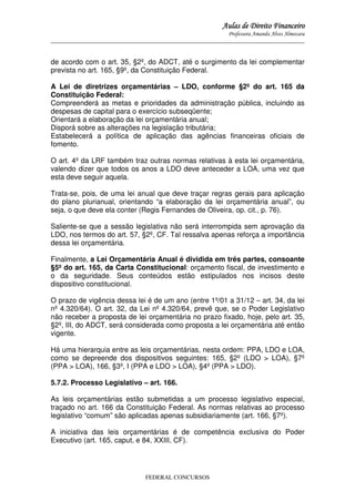 Aulas de Direito Financeiro
Professora Amanda Alves Almozara
_____________________________________________________________________________________

de acordo com o art. 35, §2º, do ADCT, até o surgimento da lei complementar
prevista no art. 165, §9º, da Constituição Federal.
A Lei de diretrizes orçamentárias – LDO, conforme §2º do art. 165 da
Constituição Federal:
Compreenderá as metas e prioridades da administração pública, incluindo as
despesas de capital para o exercício subseqüente;
Orientará a elaboração da lei orçamentária anual;
Disporá sobre as alterações na legislação tributária;
Estabelecerá a política de aplicação das agências financeiras oficiais de
fomento.
O art. 4º da LRF também traz outras normas relativas à esta lei orçamentária,
valendo dizer que todos os anos a LDO deve anteceder a LOA, uma vez que
esta deve seguir aquela.
Trata-se, pois, de uma lei anual que deve traçar regras gerais para aplicação
do plano plurianual, orientando “a elaboração da lei orçamentária anual”, ou
seja, o que deve ela conter (Regis Fernandes de Oliveira, op. cit., p. 76).
Saliente-se que a sessão legislativa não será interrompida sem aprovação da
LDO, nos termos do art. 57, §2º, CF. Tal ressalva apenas reforça a importância
dessa lei orçamentária.
Finalmente, a Lei Orçamentária Anual é dividida em três partes, consoante
§5º do art. 165, da Carta Constitucional: orçamento fiscal, de investimento e
o da seguridade. Seus conteúdos estão estipulados nos incisos deste
dispositivo constitucional.
O prazo de vigência dessa lei é de um ano (entre 1º/01 a 31/12 – art. 34, da lei
nº 4.320/64). O art. 32, da Lei nº 4.320/64, prevê que, se o Poder Legislativo
não receber a proposta de lei orçamentária no prazo fixado, hoje, pelo art. 35,
§2º, III, do ADCT, será considerada como proposta a lei orçamentária até então
vigente.
Há uma hierarquia entre as leis orçamentárias, nesta ordem: PPA, LDO e LOA,
como se depreende dos dispositivos seguintes: 165, §2º (LDO > LOA), §7º
(PPA > LOA), 166, §3º, I (PPA e LDO > LOA), §4º (PPA > LDO).
5.7.2. Processo Legislativo – art. 166.
As leis orçamentárias estão submetidas a um processo legislativo especial,
traçado no art. 166 da Constituição Federal. As normas relativas ao processo
legislativo “comum” são aplicadas apenas subsidiariamente (art. 166, §7º).
A iniciativa das leis orçamentárias é de competência exclusiva do Poder
Executivo (art. 165, caput, e 84, XXIII, CF).

FEDERAL CONCURSOS

 