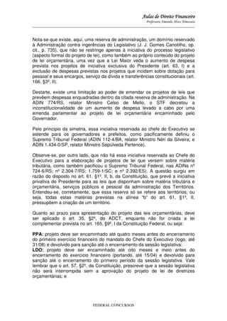 Aulas de Direito Financeiro
Professora Amanda Alves Almozara
_____________________________________________________________________________________

Nota-se que existe, aqui, uma reserva de administração, um domínio reservado
à Administração contra ingerências do Legislativo (J. J. Gomes Canotilho, op.
cit., p. 735), que não se restringe apenas à iniciativa do processo legislativo
(aspecto formal do projeto de lei), como também ao próprio conteúdo do projeto
de lei orçamentária, uma vez que a Lei Maior veda o aumento de despesa
prevista nos projetos de iniciativa exclusiva do Presidente (art. 63, I) e a
exclusão de despesas previstas nos projetos que incidam sobre dotação para
pessoal e seus encargos, serviço da dívida e transferências constitucionais (art.
166, §3º, II).
Destarte, existe uma limitação ao poder de emendar os projetos de leis que
prevêem despesas enquadradas dentro da citada reserva de administração. Na
ADIN 774/RS, relator Ministro Celso de Mello, o STF decretou a
inconstitucionalidade de um aumento de despesa levado a cabo por uma
emenda parlamentar ao projeto de lei orçamentária encaminhado pelo
Governador.
Pelo princípio da simetria, essa iniciativa reservada ao chefe do Executivo se
estende para os governadores e prefeitos, como pacificamente definiu o
Supremo Tribunal Federal (ADIN 112-4/BA, relator Ministro Néri da Silveira; e
ADIN 1.434-0/SP, relator Ministro Sepúlveda Pertence).
Observe-se, por outro lado, que não há essa iniciativa reservada ao Chefe do
Executivo para a elaboração de projetos de lei que versem sobre matéria
tributária, como também pacificou o Supremo Tribunal Federal, nas ADINs nº
724-6/RS; nº 2.304-7/RS; 1.759-1/SC; e nº 2.392/ES). A questão surgiu em
razão do disposto no art. 61, §1º, II, b, da Constituição, que prevê a iniciativa
privativa do Presidente para as leis que disponham sobre matéria tributária e
orçamentária, serviços públicos e pessoal da administração dos Territórios.
Entendeu-se, corretamente, que essa reserva só se refere aos territórios, ou
seja, todas estas matérias previstas na alínea “b” do art. 61, §1º, II,
pressupõem a criação de um território.
Quanto ao prazo para apresentação do projeto das leis orçamentárias, deve
ser aplicado o art. 35, §2º, do ADCT, enquanto não for criada a lei
complementar prevista no art. 165, §9º, I da Constituição Federal, ou seja:
PPA: projeto deve ser encaminhado até quatro meses antes do encerramento
do primeiro exercício financeiro do mandato do Chefe do Executivo (logo, até
31/08) e devolvido para sanção até o encerramento da sessão legislativa;
LDO: projeto deve ser encaminhado até oito meses e meio antes do
encerramento do exercício financeiro (portando, até 15/04) e devolvido para
sanção até o encerramento do primeiro período da sessão legislativa. Vale
lembrar que o art. 57, §2º, da Constituição, prescreve que a sessão legislativa
não será interrompida sem a aprovação do projeto de lei de diretrizes
orçamentárias; e

FEDERAL CONCURSOS

 