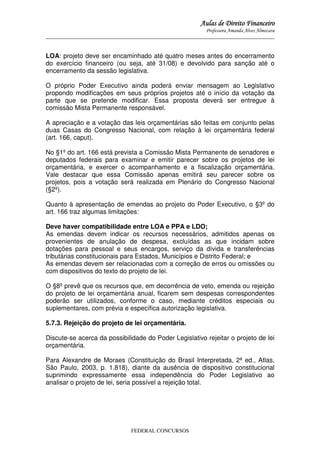 Aulas de Direito Financeiro
Professora Amanda Alves Almozara
_____________________________________________________________________________________

LOA: projeto deve ser encaminhado até quatro meses antes do encerramento
do exercício financeiro (ou seja, até 31/08) e devolvido para sanção até o
encerramento da sessão legislativa.
O próprio Poder Executivo ainda poderá enviar mensagem ao Legislativo
propondo modificações em seus próprios projetos até o início da votação da
parte que se pretende modificar. Essa proposta deverá ser entregue à
comissão Mista Permanente responsável.
A apreciação e a votação das leis orçamentárias são feitas em conjunto pelas
duas Casas do Congresso Nacional, com relação à lei orçamentária federal
(art. 166, caput).
No §1º do art. 166 está prevista a Comissão Mista Permanente de senadores e
deputados federais para examinar e emitir parecer sobre os projetos de lei
orçamentária, e exercer o acompanhamento e a fiscalização orçamentária.
Vale destacar que essa Comissão apenas emitirá seu parecer sobre os
projetos, pois a votação será realizada em Plenário do Congresso Nacional
(§2º).
Quanto à apresentação de emendas ao projeto do Poder Executivo, o §3º do
art. 166 traz algumas limitações:
Deve haver compatibilidade entre LOA e PPA e LDO;
As emendas devem indicar os recursos necessários, admitidos apenas os
provenientes de anulação de despesa, excluídas as que incidam sobre
dotações para pessoal e seus encargos, serviço da dívida e transferências
tributárias constitucionais para Estados, Municípios e Distrito Federal; e
As emendas devem ser relacionadas com a correção de erros ou omissões ou
com dispositivos do texto do projeto de lei.
O §8º prevê que os recursos que, em decorrência de veto, emenda ou rejeição
do projeto de lei orçamentária anual, ficarem sem despesas correspondentes
poderão ser utilizados, conforme o caso, mediante créditos especiais ou
suplementares, com prévia e específica autorização legislativa.
5.7.3. Rejeição do projeto de lei orçamentária.
Discute-se acerca da possibilidade do Poder Legislativo rejeitar o projeto de lei
orçamentária.
Para Alexandre de Moraes (Constituição do Brasil Interpretada, 2ª ed., Atlas,
São Paulo, 2003, p. 1.818), diante da ausência de dispositivo constitucional
suprimindo expressamente essa independência do Poder Legislativo ao
analisar o projeto de lei, seria possível a rejeição total.

FEDERAL CONCURSOS

 
