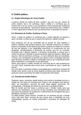 Aulas de Direito Financeiro
Professora Amanda Alves Almozara
_____________________________________________________________________________________

6. Crédito público.
6.1. Origem Etimológica do Termo Crédito
A palavra crédito se origina do latim creditum, que, por sua vez, advém do
verbo credere, isto é, ter confiança. Assim, crédito é a confiança que os
homens têm uns nos outros e sua importância é demonstrada pela tradicional
sentença de Demóstenes: “Ignorante é aquele que desconhece que o crédito é
o maior capital dentre todos os que nos proporcionam a aquisição da riqueza”.
6.2. Elementos do Crédito: Confiança e Prazo
Assim, a base do crédito é a confiança que o credor deposita na pessoa a
quem concede o crédito de que a mesma lhe restituirá o capital mutuado.
Esta confiança tem de ser entendida sob os pontos de vista subjetivo e
objetivo. Significa, pelo primeiro aspecto, que o devedor merece fé, ou melhor,
possui os requisitos morais básicos que fazem a pessoa do credor ter a certeza
de que ele aplicará a sua capacidade econômica no cumprimento de sua
obrigação, correspondente à devolução da quantia que lhe foi mutuada.
Encarada sob o aspecto objetivo, a confiança compreende a certeza que o
credor tem de que o devedor é economicamente capaz de liquidar o débito que
assumiu. Além do elemento confiança, um outro elemento deve ser ressaltado,
o tempo, que corresponde ao período que decorre entre a prestação atual por
parte de quem concede o crédito e a prestação futura a ser cumprida por quem
dele se beneficiou e consistente na sua devolução.
Assim, para alguns o crédito consiste em uma troca de um valor presente por
um valor futuro, enquanto para outros seria a permissão de usar o capital de
outrem.
Por outro lado, a expressão público é empregada para caracterizar a pessoa do
Estado como sendo a que se utiliza daquela confiança para obter recursos do
particular contra a promessa de restituí-los decorrido certo tempo.
6.3. Conceito de Crédito Público
Podemos, agora, conceituar crédito público como sendo a faculdade que tem o
Estado de, com base na confiança que inspira e nas vantagens que oferece,
obter, em empréstimo, recursos de quem deles dispõe, assumindo, em
contrapartida, a obrigação de restituí-los nos prazo e condições fixados.
Não há dúvida que não basta a confiança que o Estado inspira para que
obtenha, por empréstimo, os recursos de que necessita, pois necessário será
que acene ao possuidor do capital com o oferecimento de vantagens tais que o
sensibilize a fornecer o crédito.
O crédito público, desta maneira, consiste em um processo de que o Estado
lança mão para obter recursos de que careça para a satisfação de suas
necessidades, quando se mostra insuficiente o processo de utilização do
tributo.

FEDERAL CONCURSOS

 