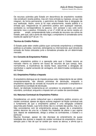 Aulas de Direito Financeiro
Professora Amanda Alves Almozara
_____________________________________________________________________________________

Os recursos auferidos pelo Estado em decorrência de empréstimo recebido
não constituem receita pública, mas sim mera entrada ou ingresso, eis que não
integram, de forma permanente, o patrimônio do Estado face à obrigação de
sua restituição. Assim, como já foi visto anteriormente, receita pública é a
entrada que, integrando-se no patrimônio público sem quaisquer reservas,
condições ou correspondência no passivo, vem acrescer o seu vulto como
elemento novo e positivo. Entretanto, a Lei nº 4.320 dá ao termo receita um
sentido
amplo, compreendendo toda a entrada de recursos nos cofres do
Estado, pelo que, sob o ponto de vista legal, o empréstimo é considerado como
receita de capital (§ 4º do art. 11).
Técnica do Crédito Público
O Estado pode obter crédito público quer contraindo empréstimos a entidades
públicas ou privadas, nacionais, estrangeiras ou internacionais, quer através da
emissão de títulos colocados junto a tomadores privados de um determinado
mercado.
6.4. Conceito de Empréstimo Público
Assim, empréstimo público é a
mercado interno ou externo em
normalmente, à insuficiência da
reembolsar o capital acrescido de
ele fixadas.

operação pela qual o Estado recorre ao
busca de recursos de que careça, face,
receita fiscal, assumindo a obrigação de
vantagens, em determinadas condições por

6.5. Empréstimo Público e Imposto
O empréstimo distingue-se do imposto porque este, independente de ser obtido
compulsoriamente, não oferece promessa de devolução, enquanto o
empréstimo depende da vontade do mutuante em subscrever o empréstimo e
se subordina à condição de devolução.
Assim, tal distinção fundamenta-se em considerar no empréstimo um caráter
voluntário, contratual, enquanto o imposto tem um caráter de coercitividade.
6.6. Natureza Contratual do Empréstimo Público
Consideramos um ponto indiscutível que o empréstimo público encerra um
caráter contratual, apesar de alguns autores negarem tal feição contratual sob
o fundamento de que o empréstimo público é uma obrigação unilateral
assumida pelo Estado, cuja fonte direta não é a vontade das partes, mas a lei.
Não concordamos com tal entendimento porque, apesar de o empréstimo
público decorrer de uma lei, o Estado fica impedido de alterar o seu regime
que, depois de estabelecido, obriga a ambos os contratantes, o Estado e o
particular.
Maurice Duverger, apesar de não discrepar do entendimento da quase
totalidade dos autores a respeito do caráter contratual do empréstimo, chama
atenção para o fato de que tal caráter por vezes se atenua, e afirma que a

FEDERAL CONCURSOS

 