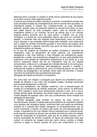 Aulas de Direito Financeiro
Professora Amanda Alves Almozara
_____________________________________________________________________________________

diferença entre o privado e o público é ainda menos importante do que parece
ao primeiro exame, pelas seguintes razões:
a) quanto aos limites do caráter contratual, enquanto o empréstimo privado tem
suas condições fixadas em conseqüência de comum acordo entre as partes, no
empréstimo público o Estado fixa, unilateral-mente, as suas condições,
cabendo, quando muito, ao subscritor aceitá-lo ou recusá-lo em bloco, ou seja,
sem poder discutir as suas condições; assim, caso se entenda que o
empréstimo público é um contrato, ter-se-á de admitir que é um contrato
especial porque somente uma de suas partes, o Estado, fixa as suas
condições, e a aceitar-se, como pretendem alguns, que seria um “contrato de
adesão”, e existindo este nas relações entre particulares, como na venda a
preço marcado e nas condições determinadas pelo vendedor, será indiscutível
que a noção de contrato livremente ajustado é mais teórica que prática, pelo
que desapareceria o aspecto voluntário que serve de base para distinguir o
empréstimo público do imposto;
b) no que diz respeito às exceções ao caráter contratual e voluntário do
empréstimo, elas se apresentam de modo absoluto nos empréstimos
obrigatórios e são mais relativas e mais limitadas nos empréstimos quaseobrigatórios, a saber: nos empréstimos obrigatórios, em que cada cidadão deve
subscrever uma parcela do empréstimo proporcional à sua renda ou à sua
fortuna, estaremos diante não de um empréstimo mas de um imposto
extraordinário, embora com a obrigação de o Estado devolvê-lo em certo prazo,
enquanto que nos empréstimos semi-obrigatórios, quando o cidadão é
praticamente coagido a subscrevê-los, como no tempo de guerra, em que sofre
os efeitos da propaganda e da pressão social sobre ele exercida, o caráter
voluntário do empréstimo fica grandemente atenuado.
Obrigação do Estado de Devolver o Empréstimo
Por outro lado, em relação à obrigação que decorre do empréstimo para o
Estado de devolver o seu valor nas condições fixadas, Duverger demonstra
que ela pode desaparecer ou diminuir.
Diz-se que desaparece, nos Estados modernos, com a desvalorização da
moeda em conseqüência da inflação acelerada, como ocorreu na Alemanha,
em 1922, quando o marco ficou praticamente reduzido a zero, com o que o
Estado alemão pôde reembolsar sua dívida fixada em marcos com um papelmoeda despido de qualquer valor, sem que, juridicamente, tenha rompido sua
obrigação de devolução.
A referida obrigação pode também se reduzir de duas formas: a)
voluntariamente, quando o Estado pede aos tomadores do empréstimo público
uma redução das vantagens dadas, conferindo-lhes uma opção de reembolso
imediato ou a redução das citadas vantagens; b) compulsoriamente, que só
ocorre raramente, e resulta, na maioria das vezes, de uma desvalorização da
moeda, conseqüência de uma inflação menos acelerada que a referida acima,
como quando os preços se elevam, por exemplo, de trinta por cento em relação
à data da subscrição do empréstimo, pelo que só se poderá comprar com a
mesma quantidade de dinheiro existente na época da subscrição bens que
custem no momento do resgate trinta por cento menos, embora o Estado
continue a pagar a mesma quantia de juros aos subscritores e a lhes

FEDERAL CONCURSOS

 