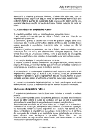 Aulas de Direito Financeiro
Professora Amanda Alves Almozara
_____________________________________________________________________________________

reembolsar a mesma quantidade nominal, fazendo com que eles, com as
mesmas quantias, só possam adquirir trinta por cento menos de bens que eles
poderiam fazê-lo quando da subscrição, tudo se passando, assim, como se a
contrapartida de devolução por parte do Estado ficasse reduzida de trinta por
cento.
6.7. Classificação do Empréstimo Público
O empréstimo público pode ser classificado dos seguintes modos:
1) em relação à forma de que se utiliza o Estado para sua obtenção, os
empréstimos podem ser:
a) voluntários, quando o Estado não se vale de qualquer coação para a sua
subscrição, pois recorre ao mercado de capitais em busca dos recursos de que
carece, podendo o contribuinte livremente optar em realizar ou não tal
subscrição;
b) semi-obrigatórios ou patrióticos, em que o Estado ainda não obriga a sua
subscrição mas se utiliza, em determinadas situações especiais, como no
tempo de guerra, de uma coação indireta, como a que resulta da propaganda,
do apelo ao patriotismo dos cidadãos e da pressão social sobre eles exercida;
2) em relação à origem do empréstimo, este pode ser:
a) interno, quando o Estado o obtém em seu próprio território, dentro de suas
próprias fronteiras, pouco importando que provenha de cidadãos nacionais ou
estrangeiros, ou b) externo, que é o obtido no exterior;
3) em relação ao prazo em que o empréstimo será resgatado, ele se divide em
empréstimo a prazo longo ou a prazo curto, existindo, ainda, os denominados
empréstimos perpétuos, que não apresentam data de resgate, ficando o Estado
obrigado apenas a pagar, anualmente, uma renda ou juro aos subscritores;
4) quanto à competência da pessoa jurídica de direito público para a utilização
do empréstimo público, o mesmo divide-se em federal, estadual e municipal.
6.8. Fases do Empréstimo Público
O empréstimo público compreende duas fases distintas, a emissão e a dívida
pública.
A emissão corresponde ao seu lançamento, pelo qual o Estado exterioriza seu
desejo de obter crédito e indica as condições em que se fará a subscrição,
principalmente as vantagens que dela decorrerão para os subscritores.
A emissão pode ser direta, se o Estado lança, por conta própria, o empréstimo,
servindo-se de subscrição, em que são estipuladas as condições da operação,
ou mandando vender os títulos respectivos no Tesouro, nos bancos ou na
Bolsa. É indireta se o empréstimo é lançado por meio de terceiros, já por força
de concessão da emissão a um capitalista, já por adjudicação da mesma a
quem oferecer mais vantagens e garantias. Neste último caso, os
concessionários ou adjudicatários responderão pelo levantamento do capital
necessário ou pela colocação dos títulos.

FEDERAL CONCURSOS

 