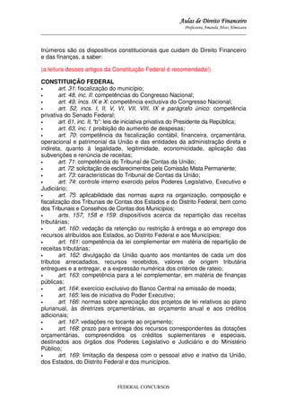 Aulas de Direito Financeiro
Professora Amanda Alves Almozara
_____________________________________________________________________________________

Inúmeros são os dispositivos constitucionais que cuidam do Direito Financeiro
e das finanças, a saber:
(a leitura desses artigos da Constituição Federal é recomendada!)
CONSTITUIÇÃO FEDERAL
•
art. 31: fiscalização do município;
•
art. 48, inc. II: competências do Congresso Nacional;
•
art. 49, incs. IX e X: competência exclusiva do Congresso Nacional;
•
art. 52, incs. I, II, V, VI, VII, VIII, IX e parágrafo único: competência
privativa do Senado Federal;
•
art. 61, inc. II, “b”: leis de iniciativa privativa do Presidente da República;
•
art. 63, inc. I: proibição do aumento de despesas;
•
art. 70: competência da fiscalização contábil, financeira, orçamentária,
operacional e patrimonial da União e das entidades da administração direta e
indireta, quanto à legalidade, legitimidade, economicidade, aplicação das
subvenções e renúncia de receitas;
•
art. 71: competência do Tribunal de Contas da União;
•
art. 72: solicitação de esclarecimentos pela Comissão Mista Permanente;
•
art. 73: características do Tribunal de Contas da União;
•
art. 74: controle interno exercido pelos Poderes Legislativo, Executivo e
Judiciário;
•
art. 75: aplicabilidade das normas supra na organização, composição e
fiscalização dos Tribunais de Contas dos Estados e do Distrito Federal, bem como
dos Tribunais e Conselhos de Contas dos Municípios;
•
arts. 157, 158 e 159: dispositivos acerca da repartição das receitas
tributárias;
•
art. 160: vedação da retenção ou restrição à entrega e ao emprego dos
recursos atribuídos aos Estados, ao Distrito Federal e aos Municípios;
•
art. 161: competência da lei complementar em matéria de repartição de
receitas tributárias;
•
art. 162: divulgação da União quanto aos montantes de cada um dos
tributos arrecadados, recursos recebidos, valores de origem tributária
entregues e a entregar, e a expressão numérica dos critérios de rateio;
•
art. 163: competência para a lei complementar, em matéria de finanças
públicas;
•
art. 164: exercício exclusivo do Banco Central na emissão de moeda;
•
art. 165: leis de iniciativa do Poder Executivo;
•
art. 166: normas sobre apreciação dos projetos de lei relativos ao plano
plurianual, às diretrizes orçamentárias, ao orçamento anual e aos créditos
adicionais;
•
art. 167: vedações no tocante ao orçamento;
•
art. 168: prazo para entrega dos recursos correspondentes às dotações
orçamentárias, compreendidos os créditos suplementares e especiais,
destinados aos órgãos dos Poderes Legislativo e Judiciário e do Ministério
Público;
•
art. 169: limitação da despesa com o pessoal ativo e inativo da União,
dos Estados, do Distrito Federal e dos municípios.

FEDERAL CONCURSOS

 