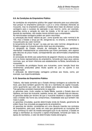 Aulas de Direito Financeiro
Professora Amanda Alves Almozara
_____________________________________________________________________________________

6.9. As Condições do Empréstimo Público
As condições do empréstimo público têm papel relevante para sua subscrição.
Isso porque no empréstimo particular o juro é o único interesse oferecido ao
mutuante, mas no empréstimo público o Estado deve tratar de oferecer outras
vantagens para o sucesso da operação a que recorre, como, por exemplo,
garantias contra a variação do valor da moeda, a fim de que o subscritor,
quando do reembolso, não receba menos dinheiro que o emprestado.
As mencionadas vantagens podem ser assim resumidas:
a) colocação dos títulos “abaixo do par”, como quando seu valor nominal é de
100, mas o Estado o lança por 80, obrigando-se, no entanto, a reembolsar o
mutuante pelo seu valor nominal;
b) lançamento do título “ao par”, ou seja, por seu valor nominal, obrigando-se o
Estado a pagar ao mutuante quantia maior que ele emprestou;
c) obrigação do Estado, através da realização de sorteios periódicos,
reembolsar imediatamente os subscritores que forem premiados, sem esperar
pelo decurso do prazo fixado, correspondendo aos denominados empréstimos
de loterias;
d) concessão de direito aos subscritores de pagarem tributos ou outras dívidas
com os títulos representativos do empréstimo, tomando por base seus valores
nominais, que, se forem inferiores aos estabelecidos na Bolsa, beneficiarão os
mutuantes;
e) concessão de privilégios fiscais aos mutuantes, como isenção fiscal dos
rendimentos produzidos pelos títulos quanto ao juro ou quanto à sua
renegociação;
f) atribuição de determinadas vantagens jurídicas aos títulos, como, por
exemplo, sua impenhorabilidade.
6.10. Garantias do Empréstimo Público
Todavia, não basta somente que o Estado ofereça vantagens ao subscritor do
título, pois deve também garantir-lhe não só o reembolso do capital mutuado,
como igualmente que este não será afetado pela desvalorização da moeda.
Tais garantias consistem basicamente no seguinte:
a) garantias reais, muito usadas na Idade Média, quando o Estado dava em
hipoteca, em favor do mutuante, castelos, terras, etc., estando hoje em desuso;
b) garantias dadas por terceiro de que o mutuante receberá o capital mutuado
caso o Estado não honre seu compromisso, modalidade esta que também não
mais é usada;
e) garantias vinculadas, quando determinada renda do Estado, geralmente de
ordem fiscal, fica vinculada ao pagamento do empréstimo;
d) garantias de câmbio, consistentes em uma cláusula inserida nos contratos
de empréstimo, pela qual, tendo em vista que geralmente os mutuantes têm
mais confiança no valor da moeda estrangeira que no da nacional, o Estado se
obriga a reembolsar ao mutuante o capital emprestado, tomando por base, na
época do reembolso, o valor de determinada moeda estrangeira;

FEDERAL CONCURSOS

 