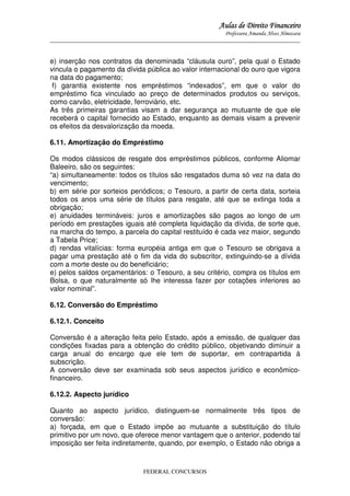 Aulas de Direito Financeiro
Professora Amanda Alves Almozara
_____________________________________________________________________________________

e) inserção nos contratos da denominada “cláusula ouro”, pela qual o Estado
vincula o pagamento da dívida pública ao valor internacional do ouro que vigora
na data do pagamento;
f) garantia existente nos empréstimos “indexados”, em que o valor do
empréstimo fica vinculado ao preço de determinados produtos ou serviços,
como carvão, eletricidade, ferroviário, etc.
As três primeiras garantias visam a dar segurança ao mutuante de que ele
receberá o capital fornecido ao Estado, enquanto as demais visam a prevenir
os efeitos da desvalorização da moeda.
6.11. Amortização do Empréstimo
Os modos clássicos de resgate dos empréstimos públicos, conforme Aliomar
Baleeiro, são os seguintes:
“a) simultaneamente: todos os títulos são resgatados duma só vez na data do
vencimento;
b) em série por sorteios periódicos; o Tesouro, a partir de certa data, sorteia
todos os anos uma série de títulos para resgate, até que se extinga toda a
obrigação;
e) anuidades termináveis: juros e amortizações são pagos ao longo de um
período em prestações iguais até completa liquidação da dívida, de sorte que,
na marcha do tempo, a parcela do capital restituído é cada vez maior, segundo
a Tabela Price;
d) rendas vitalícias: forma européia antiga em que o Tesouro se obrigava a
pagar uma prestação até o fim da vida do subscritor, extinguindo-se a dívida
com a morte deste ou do beneficiário;
e) pelos saldos orçamentários: o Tesouro, a seu critério, compra os títulos em
Bolsa, o que naturalmente só lhe interessa fazer por cotações inferiores ao
valor nominal”.
6.12. Conversão do Empréstimo
6.12.1. Conceito
Conversão é a alteração feita pelo Estado, após a emissão, de qualquer das
condições fixadas para a obtenção do crédito público, objetivando diminuir a
carga anual do encargo que ele tem de suportar, em contrapartida à
subscrição.
A conversão deve ser examinada sob seus aspectos jurídico e econômicofinanceiro.
6.12.2. Aspecto jurídico
Quanto ao aspecto jurídico, distinguem-se normalmente três tipos de
conversão:
a) forçada, em que o Estado impõe ao mutuante a substituição do título
primitivo por um novo, que oferece menor vantagem que o anterior, podendo tal
imposição ser feita indiretamente, quando, por exemplo, o Estado não obriga a

FEDERAL CONCURSOS

 