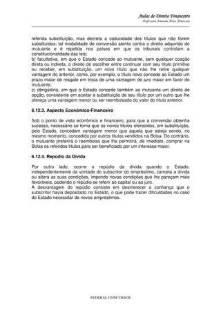 Aulas de Direito Financeiro
Professora Amanda Alves Almozara
_____________________________________________________________________________________

referida substituição, mas decreta a caducidade dos títulos que não forem
substituídos; tal modalidade de conversão atenta contra o direito adquirido do
mutuante e é repelida nos países em que os tribunais controlam a
constitucionalidade das leis;
b) facultativa, em que o Estado concede ao mutuante, sem qualquer coação
direta ou indireta, o direito de escolher entre continuar com seu título primitivo
ou receber, em substituição, um novo título que não lhe retire qualquer
vantagem do anterior, como, por exemplo, o título novo concede ao Estado um
prazo maior de resgate em troca de uma vantagem de juro maior em favor do
mutuante;
c) obrigatória, em que o Estado concede também ao mutuante um direito de
opção, consistente em aceitar a substituição de seu título por um outro que lhe
ofereça uma vantagem menor ou ser reembolsado do valor do título anterior.
6.12.3. Aspecto Econômico-Financeiro
Sob o ponto de vista econômico e financeiro, para que a conversão obtenha
sucesso, necessário se torna que os novos títulos oferecidos, em substituição,
pelo Estado, concedam vantagem menor que aquela que esteja sendo, no
mesmo momento, concedida por outros títulos vendidos na Bolsa. Do contrário,
o mutuante preferirá o reembolso que lhe permitirá, de imediato, comprar na
Bolsa os referidos títulos para ser beneficiado por um interesse maior.
6.12.4. Repúdio da Dívida
Por outro lado, ocorre o repúdio da dívida quando o Estado,
independentemente da vontade do subscritor do empréstimo, cancela a dívida
ou altera as suas condições, impondo novas condições que lhe pareçam mais
favoráveis, podendo o repúdio se referir ao capital ou ao juro.
A desvantagem do repúdio consiste em desmerecer a confiança que o
subscritor havia depositado no Estado, o que pode trazer dificuldades no caso
do Estado necessitar de novos empréstimos.

FEDERAL CONCURSOS

 