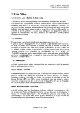 Aulas de Direito Financeiro
Professora Amanda Alves Almozara
_____________________________________________________________________________________

7. Dívida Pública
7.1. Sentidos Lato e Estrito da Expressão
A expressão dívida pública pode ser considerada em dois sentidos diversos.
Em sentido lato, compreende todas as obrigações do Estado para com seus
credores, seja qual for a sua origem, como caução, depósito, prestação de
serviços, fianças, pensões, aposentadorias, fornecimento de bens, sentenças
judiciais ordenatórias de pagamentos ou empréstimos. Em sentido estrito, no
entanto, a dívida pública é aquela cuja obrigação de pagamento decorra
apenas de empréstimos. No caso, interessa-nos somente a dívida pública
entendida estritamente.
7.2. Conceito
Dívida ativa é o crédito do Estado a ser cobrado executivamente.
Esgotado o prazo de pagamento fixado pela lei ou por decisão administrativa,
de que não caiba mais recurso, o crédito tributário é inscrito no Livro de
Inscrição da Dívida Ativa pela Procuradoria da Fazenda. A Lei n. 6.830, de
22.9.1980, todavia, amplia o conceito do que seja dívida ativa, abrangendo
“aquela definida como tributária ou não-tributária na Lei n. 4.320, de
17.3.1964”, dispondo, assim, que qualquer valor, cuja cobrança seja atribuída
por lei às entidades políticas e respectivas autarquias, será considerado dívida
ativa da Fazenda Pública.
7.3. Classificação
A dívida pública admite várias classificações, que variam em razão do aspecto
que se pretenda pôr em relevo.
Dívida Interna e Externa
Considerando-se a sua origem territorial, a dívida pública é denominada interna
quando decorre de obrigação assumida no próprio território do Estado,
inclusive mediante colocação de títulos no mercado de capitais através do
Banco Central (CF, art. 164), pouco importando que os credores sejam
nacionais ou estrangeiros. Diz-se externa a dívida pública em que a obrigação
foi assumida pelo Estado fora dos limites de seu território.
Dívida Administrativa e Financeira
A dívida pública pode ser classificada ainda em razão da necessidade ou não
de lei especial. Assim, dívida administrativa é a que depende de lei especial e
resulta do simples desempenho das finalidades próprias dos ramos da
administração. Por outro lado, dívida pública financeira é a que resulta de
empréstimo público devidamente autorizado por lei especial.

FEDERAL CONCURSOS

 