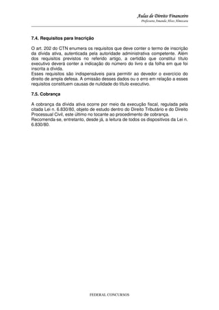 Aulas de Direito Financeiro
Professora Amanda Alves Almozara
_____________________________________________________________________________________

7.4. Requisitos para Inscrição
O art. 202 do CTN enumera os requisitos que deve conter o termo de inscrição
da dívida ativa, autenticada pela autoridade administrativa competente. Além
dos requisitos previstos no referido artigo, a certidão que constitui título
executivo deverá conter a indicação do número do livro e da folha em que foi
inscrita a dívida.
Esses requisitos são indispensáveis para permitir ao devedor o exercício do
direito de ampla defesa. A omissão desses dados ou o erro em relação a esses
requisitos constituem causas de nulidade do título executivo.
7.5. Cobrança
A cobrança da dívida ativa ocorre por meio da execução fiscal, regulada pela
citada Lei n. 6.830/80, objeto de estudo dentro do Direito Tributário e do Direito
Processual Civil, este último no tocante ao procedimento de cobrança.
Recomenda-se, entretanto, desde já, a leitura de todos os dispositivos da Lei n.
6.830/80.

FEDERAL CONCURSOS

 