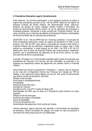 Aulas de Direito Financeiro
Professora Amanda Alves Almozara
_____________________________________________________________________________________

8. Precatórios (Disciplina Legal e Constitucional)
Insta observar, em primeira abordagem, a que pessoas jurídicas se aplica o
regime dos precatórios previsto no art. 100 da CRFB. Aplica-se tal regime às
pessoas jurídicas de Direito Público. Na Administração direta, aplica-se,
portanto, às dívidas da União, Estados, Distrito Federal e Municípios. No
âmbito da administração indireta, porém, só vai ter aplicação às autarquias e
fundações públicas, compondo o exato conceito de "Fazenda Pública". De se
notar, portanto, que a cobrança de débitos de Empresas Públicas e Sociedades
de Economia Mista não se submete aos precatórios.
QUESTÃO: O art. 100 da CRFB fala em "sentença judiciária". A execução de
título extrajudicial estaria fora, então, do regime do precatório? R. Não, a uma
porque o art. 730 do CPC, que regula a execução por quantia certa contra a
Fazenda Pública não faz distinção, englobando todos os casos, seja o título
judicial ou extrajudicial. A duas porque os art. 649, I do CPC e 67 do CC
determinam que os bens da Fazenda Pública são impenhoráveis, impedindo,
portanto, que o procedimento de cobrança se dê da forma comum, ou seja,
com penhora de bens e expropriação.
Conceito: Precatório é a "comunicação expedida pelos juizes de execução aos
presidentes de Tribunais a fim de que, por seu intermédio, se autorizem e se
expeçam as respectivas ordens de pagamento de créditos contra a Fazenda
Pública."
Documentos que devem acompanhar o Precatório - o elenco não se encontra
na lei, mas sim no Regimento Interno dos Tribunais. Em relação ao TRF-2a
Região, o seu regimento interno dispõe, em seu art. 335, quais os documentos
que devem constai do precatório. São eles:
Petição inicial da ação
Procuração e substabelecimento
Contestação
Sentença de primeiro grau
Acórdão do Tribunal
Acordão do STJ e do STF, havido do Resp e RE
Manifestação do PGR, que ira dizer se o Precatorios está conforme os autos
originais
Petição inicial da execução
Sentença que julgou a liquidação
Conta de liquidação
Firma reconhecida do Juiz
Autenticação das peças que foram juntas por cópias.
Valores absurdos: alguns tribunais têm admitido a reformulação da liquidação
de sentença, mesmo transitada em julgado, em casos em que se presuma a
ocorrência de sérios equívocos em sua elaboração

FEDERAL CONCURSOS

 