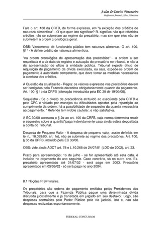 Aulas de Direito Financeiro
Professora Amanda Alves Almozara
_____________________________________________________________________________________

Fala o art. 100 da CRFB, de forma expressa, em "à exceção dos créditos de
natureza alimentícia" - O que quer isto significar? R. significa não que referidos
créditos não se submetam ao regime do precatório, mas sim que eles não se
submetem à ordem cronológica geral.
OBS: Vencimento de funcionário público tem natureza alimentar. O art. 100,
§1° - A define crédito de natureza alimentícia.
"na ordem cronológica de apresentação dos precatórios" - a ordem a ser
respeitada é a da data do registro e autuação do precatório no tribunal, e não a
da apresentação do ofício à entidade pública. Tribunal expede ofício de
requisição de pagamento da dívida executada, ou seja, expede-se ordem de
pagamento à autoridade competente, que deve tomar as medidas necessárias
à abertura dos créditos.
A Questão da atualizacão - Regra: os valores expressos nos precatórios devem
ser corrigidos pela Fazenda devedora obrigatoriamente quando do pagamento.
Art. 100, § 1o da CRFB (alteração introduzida pela EC 30 de 19/09/00).
Sequestro - Se o direito de precedência atribuído ao exeqúente pela CRFB e
pelo CPC é violado por manejos ou dificuldades opostas pela repartição ao
cumprimento da ordem, há a possibilidade de sequestro da quantia necessária
ao pagamento. * Referido tem índole cautelar, e não satisfativa.
A EC 30/00 acresceu o § 2o ao art. 100 da CRFB, cuja norma determina recair
o sequestro sobre a quantia'"paga indevidamente caso ainda esteja depositada
a conta do Tribunal.
Despesa de Pequeno Valor - A despesa de pequeno valor, assim definida em
lei (L. 10.099/00, art. 1o), não se submete ao regime dos precatórios. Art. 100,
§ 3o da CRFB, incluído pela EC 30/00.
OBS: vide ainda ADCT art. 78 e L.10.266 de 24/07/01 (LDO de 2002), art. 23.
Prazo para apresentação: 1o de julho - se for apresentado até esta data, é
incluído no orçamento do ano seguinte. Caso contrário, só no outro ano. Ex.
precatório apresentado até 01/07/02 - será pago em 2003. Precatório
apresentado em 05/09/02 - só será pago no ano 2004.

8.1 Noções Preliminares.
Os precatórios são ordens de pagamento emitidas pelos Presidentes dos
Tribunais, para que a Fazenda Pública pague uma determinada dívida
discutida judicialmente e já transitada em julgado em seu desfavor. Logo, são
despesas contraídas pelo Poder Público pela via judicial, isto é, não são
despesas realizadas espontaneamente.

FEDERAL CONCURSOS

 