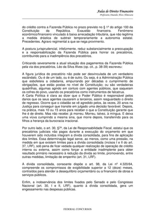 Aulas de Direito Financeiro
Professora Amanda Alves Almozara
_____________________________________________________________________________________

do crédito contra a Fazenda Pública no prazo previsto no § 1º do artigo 100 da
Constituição
da
República.
Exaustão
financeira.
Fenômeno
econômico/financeiro vinculado à baixa arrecadação tributária, que não legitima
a medida drástica de subtrair temporariamente a autonomia estatal.
Precedentes. Agravo regimental a que se nega provimento.
A postura jurisprudencial, infelizmente, reduz substancialmente a preocupação
e a responsabilização da Fazenda Pública para honrar os precatórios,
contribuindo para a inadimplência dos precatórios.
Criticando severamente a atual situação dos pagamentos da Fazenda Pública
pela via dos precatórios, Léo da Silva Alves (op. cit., p. 38-39) escreveu:
A figura jurídica do precatório não pode ser desvinculada de um verdadeiro
escândalo. Ou é de um lado, ou é de outro. Ou seja, é a Administração Pública
que esbofeteia a cidadania, empurrando por décadas o cumprimento de
obrigações, que estão postas no nível de Constituição; ou são verdadeiras
quadrilhas, algumas agindo em conluio com agentes públicos, que saqueiam
os cofres do povo, usando os precatórios como instrumentos de falcatrua.
A Carta Política é clara ao dizer que o Poder Público é responsável pelos
danos que os seus agentes causarem a terceiros, assim resguardado o direito
de regresso. Ocorre que o cidadão se vê agredido pelos, às vezes, 20 anos na
Justiça para conseguir que transite em julgado uma decisão favorável. Depois,
na prática, mais 10 ou 15 anos para receber o que a Constituição garante que
lhe é de direito. Mas não recebe: já morreu. Morreu, talvez, à míngua. E deixa
uma viúva cumprindo a mesma sina, que morre depois, transferindo para os
filhos a herança da burocracia irracional.
Por outro lado, o art. 30, §7º, da Lei de Responsabilidade Fiscal, estatui que os
precatórios judiciais não pagos durante a execução do orçamento em que
houverem sido incluídos integram a dívida consolidada, para fins de aplicação
dos limites. Essa determinação legal serve, ao menos, como uma pressão, na
medida em que existem limites para a dívida consolidada (incisos I e II do art.
37, LRF), sob pena de ficar vedada qualquer realização de operação de crédito
interna ou externa, assim como forçar a entidade inadimplente para obter
resultado primário necessário à redução da dívida ao limite, promovendo, entre
outras medidas, limitação de empenho (art. 31, LRF).
A dívida consolidada, consoante dispõe o art. 98, da Lei nº 4.320/64,
compreende os compromissos de exigibilidade superior a 12 (doze) meses,
contraídos para atender a desequilíbrio orçamentário ou a financeiro de obras e
serviços públicos.
Enfim, a inobservância dos limites fixados pelo Senado e pelo Congresso
Nacional (art. 30, I e II, LRF), quanto à dívida consolidada, gera um
engessamento nas despesas públicas.

FEDERAL CONCURSOS

 