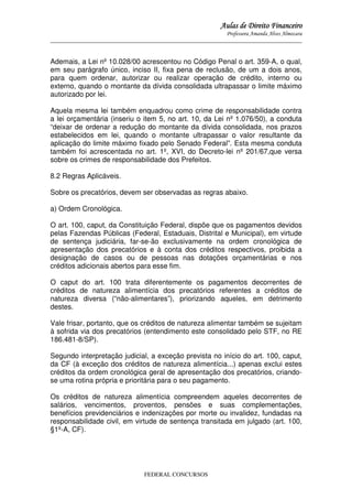 Aulas de Direito Financeiro
Professora Amanda Alves Almozara
_____________________________________________________________________________________

Ademais, a Lei nº 10.028/00 acrescentou no Código Penal o art. 359-A, o qual,
em seu parágrafo único, inciso II, fixa pena de reclusão, de um a dois anos,
para quem ordenar, autorizar ou realizar operação de crédito, interno ou
externo, quando o montante da dívida consolidada ultrapassar o limite máximo
autorizado por lei.
Aquela mesma lei também enquadrou como crime de responsabilidade contra
a lei orçamentária (inseriu o item 5, no art. 10, da Lei nº 1.076/50), a conduta
“deixar de ordenar a redução do montante da dívida consolidada, nos prazos
estabelecidos em lei, quando o montante ultrapassar o valor resultante da
aplicação do limite máximo fixado pelo Senado Federal”. Esta mesma conduta
também foi acrescentada no art. 1º, XVI, do Decreto-lei nº 201/67,que versa
sobre os crimes de responsabilidade dos Prefeitos.
8.2 Regras Aplicáveis.
Sobre os precatórios, devem ser observadas as regras abaixo.
a) Ordem Cronológica.
O art. 100, caput, da Constituição Federal, dispõe que os pagamentos devidos
pelas Fazendas Públicas (Federal, Estaduais, Distrital e Municipal), em virtude
de sentença judiciária, far-se-ão exclusivamente na ordem cronológica de
apresentação dos precatórios e à conta dos créditos respectivos, proibida a
designação de casos ou de pessoas nas dotações orçamentárias e nos
créditos adicionais abertos para esse fim.
O caput do art. 100 trata diferentemente os pagamentos decorrentes de
créditos de natureza alimentícia dos precatórios referentes a créditos de
natureza diversa (“não-alimentares”), priorizando aqueles, em detrimento
destes.
Vale frisar, portanto, que os créditos de natureza alimentar também se sujeitam
à sofrida via dos precatórios (entendimento este consolidado pelo STF, no RE
186.481-8/SP).
Segundo interpretação judicial, a exceção prevista no início do art. 100, caput,
da CF (à exceção dos créditos de natureza alimentícia...) apenas exclui estes
créditos da ordem cronológica geral de apresentação dos precatórios, criandose uma rotina própria e prioritária para o seu pagamento.
Os créditos de natureza alimentícia compreendem aqueles decorrentes de
salários, vencimentos, proventos, pensões e suas complementações,
benefícios previdenciários e indenizações por morte ou invalidez, fundadas na
responsabilidade civil, em virtude de sentença transitada em julgado (art. 100,
§1º-A, CF).

FEDERAL CONCURSOS

 