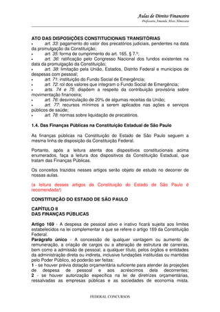 Aulas de Direito Financeiro
Professora Amanda Alves Almozara
_____________________________________________________________________________________

ATO DAS DISPOSIÇÕES CONSTITUCIONAIS TRANSITÓRIAS
•
art. 33: pagamento do valor dos precatórios judiciais, pendentes na data
da promulgação da Constituição;
•
art. 35: forma de cumprimento do art. 165, § 7.º;
•
art. 36: ratificação pelo Congresso Nacional dos fundos existentes na
data da promulgação da Constituição;
•
art. 38: limitação pela União, Estados, Distrito Federal e municípios de
despesas com pessoal;
•
art. 71: instituição do Fundo Social de Emergência;
•
art. 72: rol dos valores que integram o Fundo Social de Emergência;
•
arts. 74 e 75: dispõem a respeito da contribuição provisória sobre
movimentação financeira;
•
art. 76: desvinculação de 20% de algumas receitas da União;
•
art. 77: recursos mínimos a serem aplicados nas ações e serviços
públicos de saúde;
•
art. 78: normas sobre liquidação de precatórios.
1.4. Das Finanças Públicas na Constituição Estadual de São Paulo
As finanças públicas na Constituição do Estado de São Paulo seguem a
mesma linha de disposição da Constituição Federal.
Portanto, após a leitura atenta dos dispositivos constitucionais acima
enumerados, faça a leitura dos dispositivos da Constituição Estadual, que
tratam das Finanças Públicas.
Os conceitos trazidos nesses artigos serão objeto de estudo no decorrer de
nossas aulas.
(a leitura desses artigos da Constituição do Estado de São Paulo é
recomendada!)
CONSTITUIÇÃO DO ESTADO DE SÃO PAULO
CAPÍTULO II
DAS FINANÇAS PÚBLICAS
Artigo 169 - A despesa de pessoal ativo e inativo ficará sujeita aos limites
estabelecidos na lei complementar a que se refere o artigo 169 da Constituição
Federal.
Parágrafo único - A concessão de qualquer vantagem ou aumento de
remuneração, a criação de cargos ou a alteração de estrutura de carreiras,
bem como a admissão de pessoal, a qualquer título, pelos órgãos e entidades
da administração direta ou indireta, inclusive fundações instituídas ou mantidas
pelo Poder Público, só poderão ser feitas:
1 - se houver prévia dotação orçamentária suficiente para atender às projeções
de despesa de pessoal e aos acréscimos dela decorrentes;
2 - se houver autorização específica na lei de diretrizes orçamentárias,
ressalvadas as empresas públicas e as sociedades de economia mista.

FEDERAL CONCURSOS

 