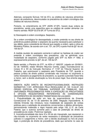 Aulas de Direito Financeiro
Professora Amanda Alves Almozara
_____________________________________________________________________________________

Ademais, consoante Súmula 144 do STJ, os créditos de natureza alimentícia
gozam de preferência, desvinculados os precatórios da ordem cronológica dos
créditos de natureza diversa.
Portanto, no entendimento do STF (ADIN 47-SP), haverá duas ordens de
precatórios, sendo uma específica para os créditos de caráter alimentar (no
mesmo sentido: RESP 53.516-SP, 6ª Turma do STJ).
b) Desrespeito à ordem cronológica. Seqüestro.
Se a ordem cronológica for desrespeitada, o credor preterido no seu direito de
preferência poderá pleitear o seqüestro da quantia necessária para satisfazer o
seu débito, para o presidente do tribunal que expediu a ordem, após a oitiva do
Ministério Público, de acordo com o art. 731, do CPC e parte final do §2° do art.
100 da CF.
A medida cautelar do seqüestro somente é cabível na hipótese do credor ser
preterido à ordem cronológica dos precatórios, não se admitindo nova
modalidade de seqüestro, conforme julgado pelo STF na ADIn nº 1662, e
expressamente previsto no §2º, do art. 100 da CF.
Neste sentido, o Plenário do STF, na ADIn nº 1662/DF, julgada em 20/08/01,
DJ de 19/09/03, relator Ministro Maurício Corrêa, julgou inconstitucional os
incisos III e XII da Instrução Normativa nº 11/97 do Tribunal Superior do
Trabalho, que autorizavam o seqüestro pelo Presidente do TST, quando a
pessoa jurídica de direito público condenada não incluísse no orçamento a
verba necessária ao pagamento do precatório, ou quando a previsão fosse feita
a menor, sem a devida atualização ou fora do prazo legal. Sua ementa segue
abaixo:
EMENTA: AÇÃO DIRETA DE INCONSTITUCIONALIDADE. INSTRUÇÃO
NORMATIVA 11/97, APROVADA PELA RESOLUÇÃO 67, DE 10.04.97, DO
ÓRGÃO ESPECIAL DO TRIBUNAL SUPERIOR DO TRABALHO, QUE
UNIFORMIZA PROCEDIMENTOS PARA A EXPEDIÇÃO DE PRECATÓRIOS
E OFÍCIOS REQUISITÓRIOS REFERENTES ÀS CONDENAÇÕES
DECORRENTES DE DECISÕES TRANSITADAS EM JULGADO.
1. Prejudicialidade da ação em face da superveniência da Emenda
Constitucional 30, de 13 de setembro de 2000. Alegação improcedente. A
referida Emenda não introduziu nova modalidade de seqüestro de verbas
públicas para a satisfação de precatórios concernentes a débitos alimentares,
permanecendo inalterada a regra imposta pelo artigo 100, § 2º, da Carta
Federal, que o autoriza somente para o caso de preterição do direito de
precedência do credor. Preliminar rejeitada.
2. Inconstitucionalidade dos itens III e XII do ato impugnado, que equiparam a
não-inclusão no orçamento da verba necessária à satisfação de precatórios
judiciais e o pagamento a menor, sem a devida atualização ou fora do prazo
legal, à preterição do direito de precedência, dado que somente no caso de

FEDERAL CONCURSOS

 