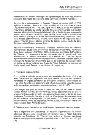 Aulas de Direito Financeiro
Professora Amanda Alves Almozara
_____________________________________________________________________________________

inobservância da ordem cronológica de apresentação do ofício requisitório é
possível a decretação do seqüestro, após a oitiva do Ministério Público.(...)
Segundo farta jurisprudência do Superior Tribunal de Justiça (MC nº 7708,
AgREsp nº 508.682, ROMS nº 14.940 e REsp nº 604.216) e do Supremo
Tribunal Federal (RE nº 311.487/SP, AgRE nº 231.696), o ato do Presidente do
Tribunal que concede ou rejeita o pedido de seqüestro de verbas públicas tem
natureza administrativa (e não jurisdicional), não enfrentando, por conseguinte,
recurso especial ou extraordinário, pois inexiste causa decidida em última ou
única instância por órgão do Poder Judiciário no exercício jurisdicional. Contra
essa decisão (administrativa), todavia, cabe mandado de segurança para o
próprio Tribunal. Segue, abaixo, ementa da decisão acima citada da Corte
Suprema, relator Ministro Moreira Alves:
Recurso extraordinário. Precatório. Atividade administrativa do Tribunal.
Inexistência de causa como pressuposto do recurso extraordinário. - O Plenário
desta Corte, ao julgar o AGRRE 213.696, decidiu que a atividade do Presidente
do Tribunal no processamento do precatório não é jurisdicional, mas
administrativa, o mesmo ocorrendo com a decisão da Corte em agravo
regimental contra despacho do Presidente nessa atividade. Inexiste, assim, o
pressuposto do recurso extraordinário que é o da existência de causa decidida
em única ou última instância por órgão do Poder Judiciário no exercício de
função jurisdicional. Recurso extraordinário não conhecido.
c) Prazo para os pagamentos.
É obrigatória a inclusão, no orçamento das entidades de direito público, de
verba necessária ao pagamento de seus débitos oriundos de sentenças
transitadas em julgado, constantes de precatórios judiciários, apresentados até
1º de julho, fazendo-se o pagamento até o final do exercício seguinte, quando
terão seus valores atualizados monetariamente (art. 100, §1º, CF).
Com relação aos juros de mora, o Pleno do STF, no RE 298.616, relator
Ministro Gilmar Mendes, DJ de 03/10/03, firmou posicionamento de que os
juros somente passarão a incidir, se o pagamento não ocorrer dentro do prazo
fixado pela Constituição (ou seja, a partir de 1º de janeiro do ano seguinte ao
da data máxima para pagamento do precatório). O STJ vem adotando este
posicionamento, como se depreende, dentre outros, no EREsp 449.848/MG,
relator Ministro Teori Albino Zavascki.
d) Direcionamento das verbas necessárias para o pagamento dos precatórios.
Para o pagamento dos precatórios, as dotações orçamentárias ou créditos
adicionais abertos serão consignados diretamente para o Poder Judiciário,
cabendo ao Presidente do Tribunal que proferir a decisão exeqüenda
determinar o pagamento segundo as possibilidades do depósito (art. 100, §2º,
CF).

FEDERAL CONCURSOS

 