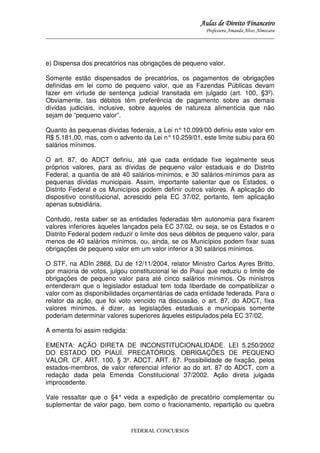 Aulas de Direito Financeiro
Professora Amanda Alves Almozara
_____________________________________________________________________________________

e) Dispensa dos precatórios nas obrigações de pequeno valor.
Somente estão dispensados de precatórios, os pagamentos de obrigações
definidas em lei como de pequeno valor, que as Fazendas Públicas devam
fazer em virtude de sentença judicial transitada em julgado (art. 100, §3º).
Obviamente, tais débitos têm preferência de pagamento sobre as demais
dívidas judiciais, inclusive, sobre aqueles de natureza alimentícia que não
sejam de “pequeno valor”.
Quanto às pequenas dívidas federais, a Lei n° 10.099/00 definiu este valor em
R$ 5.181,00, mas, com o advento da Lei n° 10.259/01, este limite subiu para 60
salários mínimos.
O art. 87, do ADCT definiu, até que cada entidade fixe legalmente seus
próprios valores, para as dívidas de pequeno valor estaduais e do Distrito
Federal, a quantia de até 40 salários-mínimos, e 30 salários-mínimos para as
pequenas dívidas municipais. Assim, importante salientar que os Estados, o
Distrito Federal e os Municípios podem definir outros valores. A aplicação do
dispositivo constitucional, acrescido pela EC 37/02, portanto, tem aplicação
apenas subsidiária.
Contudo, resta saber se as entidades federadas têm autonomia para fixarem
valores inferiores àqueles lançados pela EC 37/02, ou seja, se os Estados e o
Distrito Federal podem reduzir o limite dos seus débitos de pequeno valor, para
menos de 40 salários mínimos, ou, ainda, se os Municípios podem fixar suas
obrigações de pequeno valor em um valor inferior a 30 salários mínimos.
O STF, na ADIn 2868, DJ de 12/11/2004, relator Ministro Carlos Ayres Britto,
por maioria de votos, julgou constitucional lei do Piauí que reduziu o limite de
obrigações de pequeno valor para até cinco salários mínimos. Os ministros
entenderam que o legislador estadual tem toda liberdade de compatibilizar o
valor com as disponibilidades orçamentárias de cada entidade federada. Para o
relator da ação, que foi voto vencido na discussão, o art. 87, do ADCT, fixa
valores mínimos, é dizer, as legislações estaduais e municipais somente
poderiam determinar valores superiores àqueles estipulados pela EC 37/02.
A ementa foi assim redigida:
EMENTA: AÇÃO DIRETA DE INCONSTITUCIONALIDADE. LEI 5.250/2002
DO ESTADO DO PIAUÍ. PRECATÓRIOS. OBRIGAÇÕES DE PEQUENO
VALOR. CF, ART. 100, § 3º. ADCT, ART. 87. Possibilidade de fixação, pelos
estados-membros, de valor referencial inferior ao do art. 87 do ADCT, com a
redação dada pela Emenda Constitucional 37/2002. Ação direta julgada
improcedente.
Vale ressaltar que o §4° veda a expedição de precatório complementar ou
suplementar de valor pago, bem como o fracionamento, repartição ou quebra

FEDERAL CONCURSOS

 