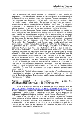Aulas de Direito Financeiro
Professora Amanda Alves Almozara
_____________________________________________________________________________________

Com a instituição dos títulos judiciais, ao sentenciar o cofre público ao
pagamento, o juiz determina a emissão de um título público que será entregue
ao vencedor da ação. O título, como todo papel do Governo, deverá ter prazo
para resgate e taxa de juros e correção, mais ou menos nos mesmos moldes
da dívida pública. Dessa forma, ele poderá ser negociado no mercado
imediatamente após o seu recebimento, dando ao seu possuidor a opção de
aguardar o prazo de resgate do papel para ter seu valor integral acrescido de
juros e correção, ou vender com um certo deságio no mercado de títulos.
O próprio ministro Gomes de Barros imagina a possibilidade de bancos ou
sociedades de crédito e financiamento se interessarem na formação de fundos
para negociar em bloco títulos de pequeno valor, o que garantiria a credores de
pequenas causas negociar seus papéis com a mesma desenvoltura que terão
os detentores de grandes dívidas. A idéia, que será anexada à proposta
apresentada hoje ao deputado Luiz Piauhylino, presidente da Frente
Parlamentar dos Advogados, será levada para estudo preliminar das
comissões que cuidam de questões econômicas na Câmara dos Deputados.
O presidente do STJ, ministro Edson Vidigal, aproveitou para informar ao
deputado Piauhylino que dispõe de estudo demonstrativo de que, a cada ano,
os recursos destinados ao Poder Judiciário estão diminuindo. "Os valores
nominais colocados no orçamento mostram que as verbas para a Justiça
crescem a cada ano, mas, se fizermos uma análise comparativa com os
demais repasses da União, vamos ver que o Judiciário, que em 2002 recebeu
1,51% do orçamento total da União, em 2003 recebeu pouco mais de 1,2% e
este ano receberá cerca de 0,95%", disse Vidigal. O ministro Humberto Gomes
de Barros afirmou que uma das formas de se mascarar o orçamento do
Judiciário é justamente o pagamento de precatórios: "parte dos recursos que
entram no nosso orçamento são repasses da União para o pagamento dos
precatórios. Ora, não é dinheiro nosso, mas engorda a nossa conta como se
fosse", alertou.
O deputado Luiz Piauhylino informou que irá apresentar à Frente Parlamentar a
proposta da substituição dos precatórios e que, em momento oportuno, irá
levar à Comissão Mista do Orçamento os problemas do Judiciário com a queda
nos repasses de verbas.
Regime
especial
de
pagamento
de
Emenda Constitucional nº 62, de 11 de novembro de 2009.

precatórios.

Com a publicação recente e a entrada em vigor naquele dia, da
EMENDA CONSTITUCIONAL Nº 62, DE 11 DE NOVEMBRO DE 2009, o art.
100 da Constituição Federal foi alterado e acrescentado o art. 97 ao Ato das
Disposições Constitucionais Transitórias, instituindo regime especial de
pagamento de precatórios pelos Estados, Distrito Federal e Municípios.
Assim, ficou instituído no art. 100 da CF que os pagamentos devidos
pelas Fazendas Públicas Federal, Estaduais, Distrital e Municipais, em virtude
de sentença judiciária, far-se-ão exclusivamente na ordem cronológica de
apresentação dos precatórios e à conta dos créditos respectivos, proibida a
designação de casos ou de pessoas nas dotações orçamentárias e nos
créditos adicionais abertos para este fim.

FEDERAL CONCURSOS

 