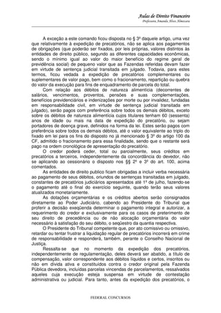 Aulas de Direito Financeiro
Professora Amanda Alves Almozara
_____________________________________________________________________________________

A exceção a este comando ficou disposta no § 3º daquele artigo, uma vez
que relativamente à expedição de precatórios, não se aplica aos pagamentos
de obrigações (que poderão ser fixados, por leis próprias, valores distintos às
entidades de direito público, segundo as diferentes capacidades econômicas,
sendo o mínimo igual ao valor do maior benefício do regime geral de
previdência social) de pequeno valor que as Fazendas referidas devam fazer
em virtude de sentença judicial transitada em julgado. Todavia, para estes
termos, ficou vedada a expedição de precatórios complementares ou
suplementares de valor pago, bem como o fracionamento, repartição ou quebra
do valor da execução para fins de enquadramento de parcela do total.
Com relação aos débitos de natureza alimentícia (decorrentes de
salários, vencimentos, proventos, pensões e suas complementações,
benefícios previdenciários e indenizações por morte ou por invalidez, fundadas
em responsabilidade civil, em virtude de sentença judicial transitada em
julgado), serão pagos com preferência sobre todos os demais débitos, exceto
sobre os débitos de natureza alimentícia cujos titulares tenham 60 (sessenta)
anos de idade ou mais na data de expedição do precatório, ou sejam
portadores de doença grave, definidos na forma da lei. Estes serão pagos com
preferência sobre todos os demais débitos, até o valor equivalente ao triplo do
fixado em lei para os fins do disposto no já mencionado § 3º do artigo 100 da
CF, admitido o fracionamento para essa finalidade, sendo que o restante será
pago na ordem cronológica de apresentação do precatório.
O credor poderá ceder, total ou parcialmente, seus créditos em
precatórios a terceiros, independentemente da concordância do devedor, não
se aplicando ao cessionário o disposto nos §§ 2º e 3º do art. 100, acima
comentados.
As entidades de direito publico ficam obrigadas a incluir verba necessária
ao pagamento de seus débitos, oriundos de sentenças transitadas em julgado,
constantes de precatórios judiciários apresentados até 1º de julho, fazendo-se
o pagamento até o final do exercício seguinte, quando terão seus valores
atualizados monetariamente.
As dotações orçamentárias e os créditos abertos serão consignados
diretamente ao Poder Judiciário, cabendo ao Presidente do Tribunal que
proferir a decisão exeqüenda determinar o pagamento integral e autorizar, a
requerimento do credor e exclusivamente para os casos de preterimento de
seu direito de precedência ou de não alocação orçamentária do valor
necessário à satisfação do seu débito, o seqüestro da quantia respectiva.
O Presidente do Tribunal competente que, por ato comissivo ou omissivo,
retardar ou tentar frustrar a liquidação regular de precatórios incorrerá em crime
de responsabilidade e responderá, também, perante o Conselho Nacional de
Justiça.
Ressalta-se que no momento da expedição dos precatórios,
independentemente de regulamentação, deles deverá ser abatido, a título de
compensação, valor correspondente aos débitos líquidos e certos, inscritos ou
não em dívida ativa e constituídos contra o credor original pela Fazenda
Pública devedora, incluídas parcelas vincendas de parcelamentos, ressalvados
aqueles cuja execução esteja suspensa em virtude de contestação
administrativa ou judicial. Para tanto, antes da expedição dos precatórios, o

FEDERAL CONCURSOS

 