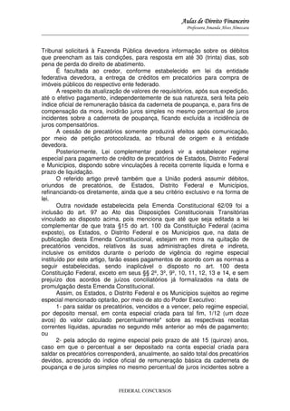 Aulas de Direito Financeiro
Professora Amanda Alves Almozara
_____________________________________________________________________________________

Tribunal solicitará à Fazenda Pública devedora informação sobre os débitos
que preencham as tais condições, para resposta em até 30 (trinta) dias, sob
pena de perda do direito de abatimento.
É facultada ao credor, conforme estabelecido em lei da entidade
federativa devedora, a entrega de créditos em precatórios para compra de
imóveis públicos do respectivo ente federado.
A respeito da atualização de valores de requisitórios, após sua expedição,
até o efetivo pagamento, independentemente de sua natureza, será feita pelo
índice oficial de remuneração básica da caderneta de poupança, e, para fins de
compensação da mora, incidirão juros simples no mesmo percentual de juros
incidentes sobre a caderneta de poupança, ficando excluída a incidência de
juros compensatórios.
A cessão de precatórios somente produzirá efeitos após comunicação,
por meio de petição protocolizada, ao tribunal de origem e à entidade
devedora.
Posteriormente, Lei complementar poderá vir a estabelecer regime
especial para pagamento de crédito de precatórios de Estados, Distrito Federal
e Municípios, dispondo sobre vinculações à receita corrente líquida e forma e
prazo de liquidação.
O referido artigo prevê também que a União poderá assumir débitos,
oriundos de precatórios, de Estados, Distrito Federal e Municípios,
refinanciando-os diretamente, ainda que a seu critério exclusivo e na forma de
lei.
Outra novidade estabelecida pela Emenda Constitucional 62/09 foi a
inclusão do art. 97 ao Ato das Disposições Constitucionais Transitórias
vinculado ao disposto acima, pois menciona que até que seja editada a lei
complementar de que trata §15 do art. 100 da Constituição Federal (acima
exposto), os Estados, o Distrito Federal e os Municípios que, na data de
publicação desta Emenda Constitucional, estejam em mora na quitação de
precatórios vencidos, relativos às suas administrações direta e indireta,
inclusive os emitidos durante o período de vigência do regime especial
instituído por este artigo, farão esses pagamentos de acordo com as normas a
seguir estabelecidas, sendo inaplicável o disposto no art. 100 desta
Constituição Federal, exceto em seus §§ 2º, 3º, 9º, 10, 11, 12, 13 e 14, e sem
prejuízo dos acordos de juízos conciliatórios já formalizados na data de
promulgação desta Emenda Constitucional.
Assim, os Estados, o Distrito Federal e os Municípios sujeitos ao regime
especial mencionado optarão, por meio de ato do Poder Executivo:
1- para saldar os precatórios, vencidos e a vencer, pelo regime especial,
por deposito mensal, em conta especial criada para tal fim, 1/12 (um doze
avos) do valor calculado percentualmente* sobre as respectivas receitas
correntes líquidas, apuradas no segundo mês anterior ao mês de pagamento;
ou
2- pela adoção do regime especial pelo prazo de até 15 (quinze) anos,
caso em que o percentual a ser depositado na conta especial criada para
saldar os precatórios corresponderá, anualmente, ao saldo total dos precatórios
devidos, acrescido do índice oficial de remuneração básica da caderneta de
poupança e de juros simples no mesmo percentual de juros incidentes sobre a

FEDERAL CONCURSOS

 