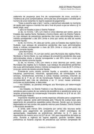 Aulas de Direito Financeiro
Professora Amanda Alves Almozara
_____________________________________________________________________________________

caderneta de poupança para fins de compensação da mora, excluída a
incidência de juros compensatórios, diminuído das amortizações e dividido pelo
número de anos restantes no regime especial de pagamento.
*Caso a escolha seja o item 1 acima, o percentual calculado no momento
de opção pelo regime e mantido fixo até o final do prazo a que se refere o § 14
deste artigo, será:
I- para os Estados e para o Distrito Federal:
a) de, no mínimo, 1,5% (um inteiro e cinco décimos por cento), para os
Estados das regiões Norte, Nordeste e Centro-Oeste, além do Distrito Federal,
ou cujo estoque de precatórios pendentes das suas administrações direta e
indireta corresponder a até 35% (trinta e cinco por cento) do total da receita
corrente líquida;
b) de, no mínimo, 2% (dois por cento), para os Estados das regiões Sul e
Sudeste, cujo estoque de precatórios pendentes das suas administrações
direta e indireta corresponder a mais de 35% (trinta e cinco por cento) da
receita corrente líquida;
- para Municípios:
a) de, no mínimo, 1% (um por cento), para Municípios das regiões Norte,
Nordeste e Centro-Oeste, ou cujo estoque de precatórios pendentes das suas
administrações direta e indireta corresponder a até 35% (trinta e cinco por
cento) da receita corrente líquida;
b) de, no mínimo, 1,5% (um inteiro e cinco décimos por cento), para
Municípios das regiões Sul e Sudeste, cujo estoque de precatórios pendentes
das suas administrações direta e indireta corresponder a mais de 35 % (trinta e
cinco por cento) da receita corrente líquida.
Entende-se como receita corrente líquida, o somatório das receitas
tributárias, patrimoniais, industriais, agropecuárias, de contribuições e de
serviços, transferências correntes e outras receitas correntes, incluindo as
oriundas do § 1º do art. 20 da Constituição Federal, verificado no período
compreendido pelo mês de referência e os 11 (onze) meses anteriores,
excluídas as duplicidades, e deduzidas:
- nos Estados, as parcelas entregues aos Municípios por determinação
constitucional;
- nos Estados, no Distrito Federal e nos Municípios, a contribuição dos
servidores para custeio do seu sistema de previdência e assistência social e as
receitas provenientes da compensação financeira referida no § 9º do art. 201
da Constituição Federal.
Importante ressaltar que as contas especiais utilizadas para o pagamento
em regime especial, serão administradas pelo Tribunal de Justiça local, para
pagamento de precatórios expedidos pelos tribunais. Sendo que os recursos
depositados em tais contas não poderão retornar para Estados, Distrito Federal
e Municípios devedores.
E ainda, pelo menos 50% (cinqüenta por cento) dos recursos serão
utilizados para pagamento de precatórios em ordem cronológica de
apresentação, respeitadas as preferências definidas no § 1º, para os
requisitórios do mesmo ano e no § 2º do art. 100, para requisitórios de todos os
anos. Durante a vigência do regime especial, gozarão também desta
preferência os titulares originais de precatórios que tenham completado 60

FEDERAL CONCURSOS

 