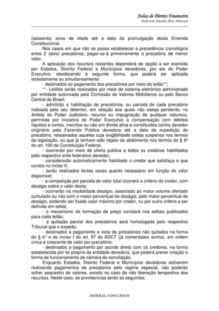 Aulas de Direito Financeiro
Professora Amanda Alves Almozara
_____________________________________________________________________________________

(sessenta) anos de idade até a data da promulgação desta Emenda
Constitucional.
Nos casos em que não se possa estabelecer a precedência cronológica
entre 2 (dois) precatórios, pagar-se-á primeiramente o precatório de menor
valor.
A aplicação dos recursos restantes dependerá de opção a ser exercida
por Estados, Distrito Federal e Municípios devedores, por ato do Poder
Executivo, obedecendo à seguinte forma, que poderá ser aplicada
isoladamente ou simultaneamente:
- destinados ao pagamento dos precatórios por meio do leilão**;
**- Leilões serão realizados por meio de sistema eletrônico administrado
por entidade autorizada pela Comissão de Valores Mobiliários ou pelo Banco
Central do Brasil;
- admitirão a habilitação de precatórios, ou parcela de cada precatório
indicada pelo seu detentor, em relação aos quais não esteja pendente, no
âmbito do Poder Judiciário, recurso ou impugnação de qualquer natureza,
permitida por iniciativa do Poder Executivo a compensação com débitos
líquidos e certos, inscritos ou não em dívida ativa e constituídos contra devedor
originário pela Fazenda Pública devedora até a data da expedição do
precatório, ressalvados aqueles cuja exigibilidade esteja suspensa nos termos
da legislação, ou que já tenham sido objeto de abatimento nos termos do § 9º
do art. 100 da Constituição Federal;
- ocorrerão por meio de oferta pública a todos os credores habilitados
pelo respectivo ente federativo devedor;
- considerarão automaticamente habilitado o credor que satisfaça o que
consta no inciso II;
- serão realizados tantas vezes quanto necessário em função do valor
disponível;
- a competição por parcela do valor total ocorrerá a critério do credor, com
deságio sobre o valor desta;
- ocorrerão na modalidade deságio, associado ao maior volume ofertado
cumulado ou não com o maior percentual de deságio, pelo maior percentual de
deságio, podendo ser fixado valor máximo por credor, ou por outro critério a ser
definido em edital;
- o mecanismo de formação de preço constará nos editais publicados
para cada leilão;
- a quitação parcial dos precatórios será homologada pelo respectivo
Tribunal que o expediu.
- destinados a pagamento a vista de precatórios não quitados na forma
do § 6° e do inciso I do art. 97 do ADCT (já comentados acima), em ordem
única e crescente de valor por precatório;
- destinados a pagamento por acordo direto com os credores, na forma
estabelecida por lei própria da entidade devedora, que poderá prever criação e
forma de funcionamento de câmara de conciliação.
Enquanto Estados, Distrito Federal e Municípios devedores estiverem
realizando pagamentos de precatórios pelo regime especial, não poderão
sofrer sequestro de valores, exceto no caso de não liberação tempestiva dos
recursos. Neste caso, as providencias serão as seguintes:

FEDERAL CONCURSOS

 