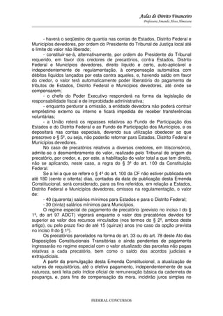 Aulas de Direito Financeiro
Professora Amanda Alves Almozara
_____________________________________________________________________________________

- haverá o seqüestro de quantia nas contas de Estados, Distrito Federal e
Municípios devedores, por ordem do Presidente do Tribunal de Justiça local até
o limite do valor não liberado;
- constituir-se-á, alternativamente, por ordem do Presidente do Tribunal
requerido, em favor dos credores de precatórios, contra Estados, Distrito
Federal e Municípios devedores, direito líquido e certo, auto-aplicável e
independentemente de regulamentação, à compensação automática com
débitos líquidos lançados por esta contra aqueles, e, havendo saldo em favor
do credor, o valor terá automaticamente poder liberatório do pagamento de
tributos de Estados, Distrito Federal e Municípios devedores, até onde se
compensarem;
- o chefe do Poder Executivo responderá na forma da legislação de
responsabilidade fiscal e de improbidade administrativa;
- enquanto perdurar a omissão, a entidade devedora não poderá contrair
empréstimo externo ou interno e ficará impedida de receber transferências
voluntárias;
- a União reterá os repasses relativos ao Fundo de Participação dos
Estados e do Distrito Federal e ao Fundo de Participação dos Municípios, e os
depositará nas contas especiais, devendo sua utilização obedecer ao que
prescreve o § 5º, ou seja, não poderão retornar para Estados, Distrito Federal e
Municípios devedores.
No caso de precatórios relativos a diversos credores, em litisconsórcio,
admite-se o desmembramento do valor, realizado pelo Tribunal de origem do
precatório, por credor, e, por este, a habilitação do valor total a que tem direito,
não se aplicando, neste caso, a regra do § 3º do art. 100 da Constituição
Federal.
Se a lei a que se refere o § 4º do art. 100 da CF não estiver publicada em
até 180 (cento e oitenta) dias, contados da data de publicação desta Emenda
Constitucional, será considerado, para os fins referidos, em relação a Estados,
Distrito Federal e Municípios devedores, omissos na regulamentação, o valor
de:
- 40 (quarenta) salários mínimos para Estados e para o Distrito Federal;
- 30 (trinta) salários mínimos para Municípios.
O regime especial de pagamento de precatório (previsto no inciso I do §
1º, do art 97 ADCT) vigorará enquanto o valor dos precatórios devidos for
superior ao valor dos recursos vinculados (nos termos do § 2º, ambos deste
artigo), ou pelo prazo fixo de até 15 (quinze) anos (no caso da opção prevista
no inciso II do § 1º).
Os precatórios parcelados na forma do art. 33 ou do art. 78 deste Ato das
Disposições Constitucionais Transitórias e ainda pendentes de pagamento
ingressarão no regime especial com o valor atualizado das parcelas não pagas
relativas a cada precatório, bem como o saldo dos acordos judiciais e
extrajudiciais.
A partir da promulgação desta Emenda Constitucional, a atualização de
valores de requisitórios, até o efetivo pagamento, independentemente de sua
natureza, será feita pelo índice oficial de remuneração básica da caderneta de
poupança, e, para fins de compensação da mora, incidirão juros simples no

FEDERAL CONCURSOS

 