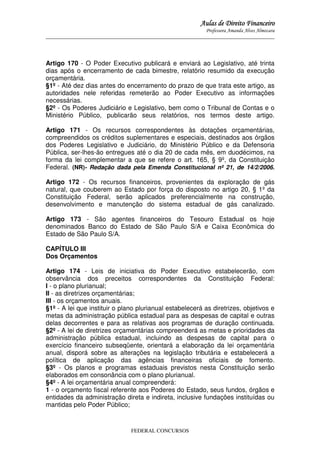 Aulas de Direito Financeiro
Professora Amanda Alves Almozara
_____________________________________________________________________________________

Artigo 170 - O Poder Executivo publicará e enviará ao Legislativo, até trinta
dias após o encerramento de cada bimestre, relatório resumido da execução
orçamentária.
§1º - Até dez dias antes do encerramento do prazo de que trata este artigo, as
autoridades nele referidas remeterão ao Poder Executivo as informações
necessárias.
§2º - Os Poderes Judiciário e Legislativo, bem como o Tribunal de Contas e o
Ministério Público, publicarão seus relatórios, nos termos deste artigo.
Artigo 171 - Os recursos correspondentes às dotações orçamentárias,
compreendidos os créditos suplementares e especiais, destinados aos órgãos
dos Poderes Legislativo e Judiciário, do Ministério Público e da Defensoria
Pública, ser-lhes-ão entregues até o dia 20 de cada mês, em duodécimos, na
forma da lei complementar a que se refere o art. 165, § 9º, da Constituição
Federal. (NR)- Redação dada pela Emenda Constitucional nº 21, de 14/2/2006.
Artigo 172 - Os recursos financeiros, provenientes da exploração de gás
natural, que couberem ao Estado por força do disposto no artigo 20, § 1º da
Constituição Federal, serão aplicados preferencialmente na construção,
desenvolvimento e manutenção do sistema estadual de gás canalizado.
Artigo 173 - São agentes financeiros do Tesouro Estadual os hoje
denominados Banco do Estado de São Paulo S/A e Caixa Econômica do
Estado de São Paulo S/A.
CAPÍTULO III
Dos Orçamentos
Artigo 174 - Leis de iniciativa do Poder Executivo estabelecerão, com
observância dos preceitos correspondentes da Constituição Federal:
I - o plano plurianual;
II - as diretrizes orçamentárias;
III - os orçamentos anuais.
§1º - A lei que instituir o plano plurianual estabelecerá as diretrizes, objetivos e
metas da administração pública estadual para as despesas de capital e outras
delas decorrentes e para as relativas aos programas de duração continuada.
§2º - A lei de diretrizes orçamentárias compreenderá as metas e prioridades da
administração pública estadual, incluindo as despesas de capital para o
exercício financeiro subseqüente, orientará a elaboração da lei orçamentária
anual, disporá sobre as alterações na legislação tributária e estabelecerá a
política de aplicação das agências financeiras oficiais de fomento.
§3º - Os planos e programas estaduais previstos nesta Constituição serão
elaborados em consonância com o plano plurianual.
§4º - A lei orçamentária anual compreenderá:
1 - o orçamento fiscal referente aos Poderes do Estado, seus fundos, órgãos e
entidades da administração direta e indireta, inclusive fundações instituídas ou
mantidas pelo Poder Público;

FEDERAL CONCURSOS

 