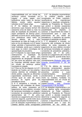 Aulas de Direito Financeiro
Professora Amanda Alves Almozara
_____________________________________________________________________________________

responsabilidade civil, em virtude de
sentença judicial transitada em
julgado, e serão pagos com
preferência sobre todos os demais
débitos,
exceto
sobre
aqueles
referidos no § 2º deste artigo.
§ 2º Os débitos de natureza
alimentícia cujos titulares tenham 60
(sessenta) anos de idade ou mais na
data de expedição do precatório, ou
sejam portadores de doença grave,
definidos na forma da lei, serão pagos
com preferência sobre todos os
demais
débitos,
até
o
valor
equivalente ao triplo do fixado em lei
para os fins do disposto no § 3º deste
artigo, admitido o fracionamento para
essa finalidade, sendo que o restante
será pago na ordem cronológica de
apresentação do precatório.
§ 3º O disposto no caput deste artigo
relativamente
à
expedição
de
precatórios não se aplica aos
pagamentos de obrigações definidas
em leis como de pequeno valor que
as Fazendas referidas devam fazer
em virtude de sentença judicial
transitada em julgado.
§ 4º Para os fins do disposto no § 3º,
poderão ser fixados, por leis próprias,
valores distintos às entidades de
direito público, segundo as diferentes
capacidades econômicas, sendo o
mínimo igual ao valor do maior
benefício do regime geral de
previdência social.
§ 5º É obrigatória a inclusão, no
orçamento das entidades de direito
público, de verba necessária ao
pagamento de seus débitos, oriundos
de sentenças transitadas em julgado,
constantes de precatórios judiciários
apresentados até 1º de julho,
fazendo-se o pagamento até o final do
exercício seguinte, quando terão seus
valores atualizados monetariamente.
§ 6º As dotações orçamentárias e os
créditos abertos serão consignados

§ 2º - As dotações orçamentárias
e
os
créditos
abertos
serão
consignados ao Poder Judiciário,
recolhendo-se
as
importâncias
respectivas à repartição competente,
cabendo ao Presidente do Tribunal
que proferir a decisão exeqüenda
determinar o pagamento, segundo as
possibilidades
do
depósito,
e
autorizar, a requerimento do credor e
exclusivamente para o caso de
preterimento de seu direito de
precedência, o seqüestro da quantia
necessária à satisfação do débito.
§ 1º É obrigatória a inclusão, no
orçamento das entidades de direito
público, de verba necessária ao
pagamento de seus débitos oriundos
de sentenças transitadas em julgado,
constantes de precatórios judiciários,
apresentados até 1º de julho,
fazendo-se o pagamento até o final do
exercício seguinte, quando terão seus
valores
atualizados
monetariamente.(Redação dada pela
Emenda Constitucional nº 30, de
2000)
§ 1º-A Os débitos de natureza
alimentícia compreendem aqueles
decorrentes de salários, vencimentos,
proventos,
pensões
e
suas
complementações,
benefícios
previdenciários e indenizações por
morte ou invalidez, fundadas na
responsabilidade civil, em virtude de
sentença
transitada
em
julgado.(Incluído
pela
Emenda
Constitucional nº 30, de 2000)
§ 2º As dotações orçamentárias e os
créditos abertos serão consignados
diretamente ao Poder Judiciário,
cabendo ao Presidente do Tribunal
que proferir a decisão exeqüenda
determinar o pagamento segundo as
possibilidades
do
depósito,
e
autorizar, a requerimento do credor, e
exclusivamente para o caso de
preterimento de seu direito de

FEDERAL CONCURSOS

 