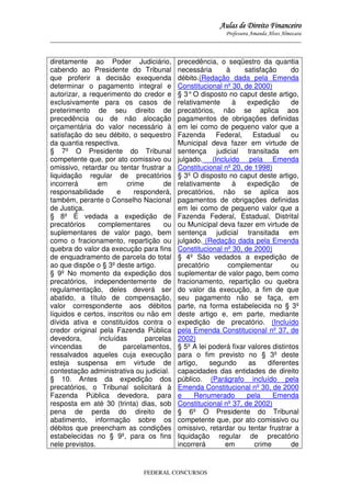 Aulas de Direito Financeiro
Professora Amanda Alves Almozara
_____________________________________________________________________________________

diretamente ao Poder Judiciário,
cabendo ao Presidente do Tribunal
que proferir a decisão exequenda
determinar o pagamento integral e
autorizar, a requerimento do credor e
exclusivamente para os casos de
preterimento de seu direito de
precedência ou de não alocação
orçamentária do valor necessário à
satisfação do seu débito, o sequestro
da quantia respectiva.
§ 7º O Presidente do Tribunal
competente que, por ato comissivo ou
omissivo, retardar ou tentar frustrar a
liquidação regular de precatórios
incorrerá
em
crime
de
responsabilidade
e
responderá,
também, perante o Conselho Nacional
de Justiça.
§ 8º É vedada a expedição de
precatórios
complementares
ou
suplementares de valor pago, bem
como o fracionamento, repartição ou
quebra do valor da execução para fins
de enquadramento de parcela do total
ao que dispõe o § 3º deste artigo.
§ 9º No momento da expedição dos
precatórios, independentemente de
regulamentação, deles deverá ser
abatido, a título de compensação,
valor correspondente aos débitos
líquidos e certos, inscritos ou não em
dívida ativa e constituídos contra o
credor original pela Fazenda Pública
devedora,
incluídas
parcelas
vincendas
de
parcelamentos,
ressalvados aqueles cuja execução
esteja suspensa em virtude de
contestação administrativa ou judicial.
§ 10. Antes da expedição dos
precatórios, o Tribunal solicitará à
Fazenda Pública devedora, para
resposta em até 30 (trinta) dias, sob
pena de perda do direito de
abatimento, informação sobre os
débitos que preencham as condições
estabelecidas no § 9º, para os fins
nele previstos.

precedência, o seqüestro da quantia
necessária
à
satisfação
do
débito.(Redação dada pela Emenda
Constitucional nº 30, de 2000)
§ 3° O disposto no caput deste artigo,
relativamente
à
expedição
de
precatórios, não se aplica aos
pagamentos de obrigações definidas
em lei como de pequeno valor que a
Fazenda
Federal,
Estadual
ou
Municipal deva fazer em virtude de
sentença judicial transitada em
julgado. (Incluído pela Emenda
Constitucional nº 20, de 1998)
§ 3º O disposto no caput deste artigo,
relativamente
à
expedição
de
precatórios, não se aplica aos
pagamentos de obrigações definidas
em lei como de pequeno valor que a
Fazenda Federal, Estadual, Distrital
ou Municipal deva fazer em virtude de
sentença judicial transitada em
julgado. (Redação dada pela Emenda
Constitucional nº 30, de 2000)
§ 4º São vedados a expedição de
precatório
complementar
ou
suplementar de valor pago, bem como
fracionamento, repartição ou quebra
do valor da execução, a fim de que
seu pagamento não se faça, em
parte, na forma estabelecida no § 3º
deste artigo e, em parte, mediante
expedição de precatório. (Incluído
pela Emenda Constitucional nº 37, de
2002)
§ 5º A lei poderá fixar valores distintos
para o fim previsto no § 3º deste
artigo,
segundo
as
diferentes
capacidades das entidades de direito
público. (Parágrafo incluído pela
Emenda Constitucional nº 30, de 2000
e
Renumerado
pela
Emenda
Constitucional nº 37, de 2002)
§ 6º O Presidente do Tribunal
competente que, por ato comissivo ou
omissivo, retardar ou tentar frustrar a
liquidação regular de precatório
incorrerá
em
crime
de

FEDERAL CONCURSOS

 