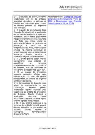 Aulas de Direito Financeiro
Professora Amanda Alves Almozara
_____________________________________________________________________________________

§ 11. É facultada ao credor, conforme
estabelecido em lei da entidade
federativa devedora, a entrega de
créditos em precatórios para compra
de imóveis públicos do respectivo
ente federado.
§ 12. A partir da promulgação desta
Emenda Constitucional, a atualização
de valores de requisitórios, após sua
expedição, até o efetivo pagamento,
independentemente de sua natureza,
será feita pelo índice oficial de
remuneração básica da caderneta de
poupança,
e,
para
fins
de
compensação da mora, incidirão juros
simples no mesmo percentual de
juros incidentes sobre a caderneta de
poupança,
ficando
excluída
a
incidência de juros compensatórios.
§ 13. O credor poderá ceder, total ou
parcialmente, seus créditos em
precatórios
a
terceiros,
independentemente da concordância
do devedor, não se aplicando ao
cessionário o disposto nos §§ 2º e 3º.
§ 14. A cessão de precatórios
somente produzirá efeitos após
comunicação, por meio de petição
protocolizada, ao tribunal de origem e
à entidade devedora.
§ 15. Sem prejuízo do disposto neste
artigo, lei complementar a esta
Constituição
Federal
poderá
estabelecer regime especial para
pagamento de crédito de precatórios
de Estados, Distrito Federal e
Municípios,
dispondo
sobre
vinculações à receita corrente líquida
e forma e prazo de liquidação.
§ 16. A seu critério exclusivo e na
forma de lei, a União poderá assumir
débitos, oriundos de precatórios, de
Estados,
Distrito
Federal
e
Municípios,
refinanciando-os
diretamente."(NR)

responsabilidade. (Parágrafo incluído
pela Emenda Constitucional nº 30, de
2000 e Renumerado pela Emenda
Constitucional nº 37, de 2002)

FEDERAL CONCURSOS

 