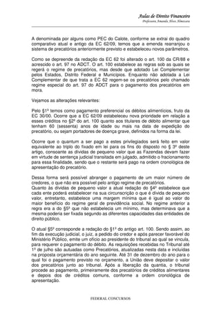 Aulas de Direito Financeiro
Professora Amanda Alves Almozara
_____________________________________________________________________________________

A denominada por alguns como PEC do Calote, conforme se extrai do quadro
comparativo atual e antigo da EC 62/09, temos que a emenda rearranjou o
sistema de precatórios anteriormente previsto e estabeleceu novos parâmetros.
Como se depreende da redação da EC 62 foi alterado o art. 100 da CR/88 e
acrescido o art. 97 no ADCT. O art. 100 estabelece as regras sob as quais se
regerá o regime de precatórios, mas desde que adotado Lei Complementar
pelos Estados, Distrito Federal e Municípios. Enquanto não adotada a Lei
Complementar de que trata a EC 62 regem-se os precatórios pelo chamado
regime especial do art. 97 do ADCT para o pagamento dos precatórios em
mora.
Vejamos as alterações relevantes:
Pelo §1º temos como pagamento preferencial os débitos alimentícios, fruto da
EC 30/00. Ocorre que a EC 62/09 estabeleceu nova prioridade em relação a
esses créditos no §2º do art. 100 quanto aos titulares de débito alimentar que
tenham 60 (sessenta) anos de idade ou mais na data de expedição do
precatório, ou sejam portadores de doença grave, definidos na forma da lei.
Ocorre que o quantum a ser pago a estes privilegiados será feito em valor
equivalente ao triplo do fixado em lei para os fins do disposto no § 3º deste
artigo, consoante as dívidas de pequeno valor que as Fazendas devam fazer
em virtude de sentença judicial transitada em julgado, admitido o fracionamento
para essa finalidade, sendo que o restante será pago na ordem cronológica de
apresentação do precatório.
Dessa forma será possível abranger o pagamento de um maior número de
credores, o que não era possível pelo antigo regime de precatórios.
Quanto às dívidas de pequeno valor a atual redação do §4º estabelece que
cada ente poderá estabelecer na sua circunscrição o que é dívida de pequeno
valor, entretanto, estabelece uma margem mínima que é igual ao valor do
maior benefício do regime geral de previdência social. No regime anterior a
regra era a do §5º que não estabelecia um mínimo, mas determinava que a
mesma poderia ser fixada segundo as diferentes capacidades das entidades de
direito público.
O atual §5º corresponde a redação do §1º do antigo art. 100. Sendo assim, ao
fim da execução judicial, o juiz, a pedido do credor e após parecer favorável do
Ministério Público, emite um ofício ao presidente do tribunal ao qual se vincula,
para requerer o pagamento do débito. As requisições recebidas no Tribunal até
1º de julho são autuadas como Precatórios, atualizadas nesta data e incluídas
na proposta orçamentária do ano seguinte. Até 31 de dezembro do ano para o
qual foi o pagamento previsto no orçamento, a União deve depositar o valor
dos precatórios junto ao tribunal. Após a liberação da quantia, o tribunal
procede ao pagamento, primeiramente dos precatórios de créditos alimentares
e depois dos de créditos comuns, conforme a ordem cronológica de
apresentação.

FEDERAL CONCURSOS

 
