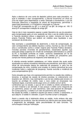 Aulas de Direito Financeiro
Professora Amanda Alves Almozara
_____________________________________________________________________________________

Após a abertura de uma conta de depósito judicial para cada precatório, na
qual é creditado o valor correspondente, o tribunal encaminha um ofício ao
juízo de origem para disponibilizar a verba. Efetuada a transferência, o juiz da
execução determina a expedição do alvará de levantamento, permitindo o
saque pelo beneficiário, e o Precatório é arquivado no Tribunal.
O atual §6º correspondia ao §2º, e o atual §7º ao §6º, do antigo art. 100. O
atual § 8º corresponde à redação do antigo §4º.
Hoje já não é mais necessário esperar o poder liberatório do uso do precatório
para compensação após um ano, podendo ser feito o uso do crédito antes que
a Fazenda devedora efetue o pagamento ao credor, inclusive em favor da
própria Fazenda Pública que poderá ver créditos seus liquidados e que
constavam de dívida ativa.
São exemplos: a possibilidade de abatimento, a título de compensação, do
valor correspondente aos débitos líquidos e certos, inscritos ou não em dívida
ativa e constituídos contra o credor original pela Fazenda Pública devedora,
incluídas parcelas vincendas de parcelamentos, ressalvados aqueles cuja
execução esteja suspensa em virtude de contestação administrativa ou judicial
(§ 9º); a faculdade conferida ao credor, conforme estabelecido em lei da
entidade federativa devedora, a entrega de créditos em precatórios para
compra de imóveis públicos do respectivo ente federado (§ 11);
A referida emenda também estabeleceu um índice através dos quais serão
atualizados os valores monetários referentes aos precatórios, qual seja o índice
oficial de remuneração básica da caderneta de poupança, e, para fins de
compensação da mora, incidirão juros simples no mesmo percentual de juros
incidentes sobre a caderneta de poupança, ficando excluída a incidência de
juros compensatórios (§12).
Outra situação que hoje a lei expressamente permite é a cessão dos créditos a
terceiros, a exemplo da cessão de direitos previstas no ordenamento civil
brasileiro (art. 290,CC), mas restringindo o uso de tais créditos pelo terceiro no
tocante ao privilégio do crédito, caso o novo credor se encaixasse nas
hipóteses legais, e portanto sendo pago como um crédito comum (§13).
Lembramos que na cessão, o que se tem é crédito ou direito consistente em
um bem imaterial a ser alienado. E isso porque o crédito como integrante de
um patrimônio, possui um valor econômico, valor este passível de alienação.
Em outras palavras, o crédito é um valor do patrimônio ativo da pessoa.
Na cessão de crédito, o cedente é aquele que aliena o direito; o cessionário, o
que adquire. O cedido é o devedor, a quem incumbe cumprir a obrigação.
Assim a cessão não é totalmente alheia ao cedido, muito embora não seja
necessária sua anuência, mas tão somente sua ciência para que possa efetuar
o pagamento da obrigação, salvo peculiaridades do caso concreto. Tal
comunicação é feita por notificação.

FEDERAL CONCURSOS

 