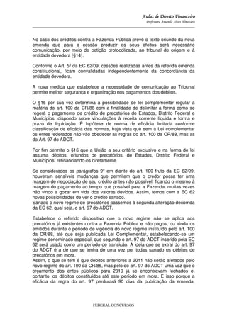 Aulas de Direito Financeiro
Professora Amanda Alves Almozara
_____________________________________________________________________________________

No caso dos créditos contra a Fazenda Pública prevê o texto oriundo da nova
emenda que para a cessão produzir os seus efeitos será necessário
comunicação, por meio de petição protocolizada, ao tribunal de origem e à
entidade devedora (§14).
Conforme o Art. 5º da EC 62/09, cessões realizadas antes da referida emenda
constitucional, ficam convalidadas independentemente da concordância da
entidade devedora.
A nova medida que estabelece a necessidade de comunicação ao Tribunal
permite melhor segurança e organização nos pagamentos dos débitos.
O §15 por sua vez determina a possibilidade de lei complementar regular a
matéria do art. 100 da CR/88 com a finalidade de delimitar a forma como se
regerá o pagamento de crédito de precatórios de Estados, Distrito Federal e
Municípios, dispondo sobre vinculações à receita corrente líquida e forma e
prazo de liquidação. É hipótese de norma de eficácia limitada conforme
classificação de eficácia das normas, haja vista que sem a Lei complementar
os entes federados não vão obedecer as regras do art. 100 da CR/88, mas as
do Art. 97 do ADCT.
Por fim permite o §16 que a União a seu critério exclusivo e na forma de lei
assuma débitos, oriundos de precatórios, de Estados, Distrito Federal e
Municípios, refinanciando-os diretamente.
Se considerados os parágrafos 9º em diante do art. 100 fruto da EC 62/09,
houveram sensíveis mudanças que permitem que o credor possa ter uma
margem de negociação de seu crédito antes não possível, ficando o mesmo à
margem do pagamento ao tempo que possível para a Fazenda, muitas vezes
não vindo a gozar em vida dos valores devidos. Assim, temos com a EC 62
novas possibilidades de ver o crédito sanado.
Sanado o novo regime de precatórios passemos à segunda alteração decorrida
da EC 62, qual seja, o art. 97 do ADCT.
Estabelece o referido dispositivo que o novo regime não se aplica aos
precatórios já existentes contra a Fazenda Pública e não pagos, ou ainda os
emitidos durante o período de vigência do novo regime instituído pelo art. 100
da CR/88, até que seja publicada Lei Complementar, estabelecendo-se um
regime denominado especial, que segundo o art. 97 do ADCT inserido pela EC
62 será usado como um período de transição. A ideia que se extrai do art. 97
do ADCT é a de que se tenha de uma vez por todas sanado os débitos de
precatórios em mora.
Assim, o que se tem é que débitos anteriores a 2011 não serão afetados pelo
novo regime do art. 100 da CR/88, mas pelo do art. 97 do ADCT uma vez que o
orçamento dos entes públicos para 2010 já se encontravam fechados e,
portanto, os débitos constituídos até este período em mora. E isso porque a
eficácia da regra do art. 97 perdurará 90 dias da publicação da emenda,

FEDERAL CONCURSOS

 