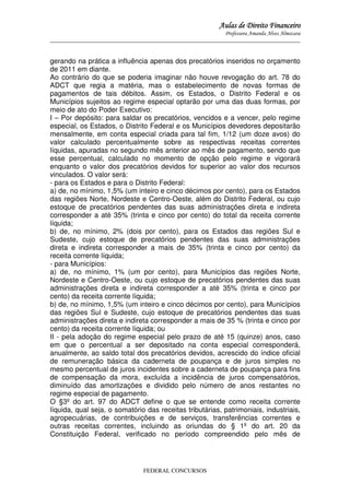 Aulas de Direito Financeiro
Professora Amanda Alves Almozara
_____________________________________________________________________________________

gerando na prática a influência apenas dos precatórios inseridos no orçamento
de 2011 em diante.
Ao contrário do que se poderia imaginar não houve revogação do art. 78 do
ADCT que regia a matéria, mas o estabelecimento de novas formas de
pagamentos de tais débitos. Assim, os Estados, o Distrito Federal e os
Municípios sujeitos ao regime especial optarão por uma das duas formas, por
meio de ato do Poder Executivo:
I – Por depósito: para saldar os precatórios, vencidos e a vencer, pelo regime
especial, os Estados, o Distrito Federal e os Municípios devedores depositarão
mensalmente, em conta especial criada para tal fim, 1/12 (um doze avos) do
valor calculado percentualmente sobre as respectivas receitas correntes
líquidas, apuradas no segundo mês anterior ao mês de pagamento, sendo que
esse percentual, calculado no momento de opção pelo regime e vigorará
enquanto o valor dos precatórios devidos for superior ao valor dos recursos
vinculados. O valor será:
- para os Estados e para o Distrito Federal:
a) de, no mínimo, 1,5% (um inteiro e cinco décimos por cento), para os Estados
das regiões Norte, Nordeste e Centro-Oeste, além do Distrito Federal, ou cujo
estoque de precatórios pendentes das suas administrações direta e indireta
corresponder a até 35% (trinta e cinco por cento) do total da receita corrente
líquida;
b) de, no mínimo, 2% (dois por cento), para os Estados das regiões Sul e
Sudeste, cujo estoque de precatórios pendentes das suas administrações
direta e indireta corresponder a mais de 35% (trinta e cinco por cento) da
receita corrente líquida;
- para Municípios:
a) de, no mínimo, 1% (um por cento), para Municípios das regiões Norte,
Nordeste e Centro-Oeste, ou cujo estoque de precatórios pendentes das suas
administrações direta e indireta corresponder a até 35% (trinta e cinco por
cento) da receita corrente líquida;
b) de, no mínimo, 1,5% (um inteiro e cinco décimos por cento), para Municípios
das regiões Sul e Sudeste, cujo estoque de precatórios pendentes das suas
administrações direta e indireta corresponder a mais de 35 % (trinta e cinco por
cento) da receita corrente líquida; ou
II - pela adoção do regime especial pelo prazo de até 15 (quinze) anos, caso
em que o percentual a ser depositado na conta especial corresponderá,
anualmente, ao saldo total dos precatórios devidos, acrescido do índice oficial
de remuneração básica da caderneta de poupança e de juros simples no
mesmo percentual de juros incidentes sobre a caderneta de poupança para fins
de compensação da mora, excluída a incidência de juros compensatórios,
diminuído das amortizações e dividido pelo número de anos restantes no
regime especial de pagamento.
O §3º do art. 97 do ADCT define o que se entende como receita corrente
líquida, qual seja, o somatório das receitas tributárias, patrimoniais, industriais,
agropecuárias, de contribuições e de serviços, transferências correntes e
outras receitas correntes, incluindo as oriundas do § 1º do art. 20 da
Constituição Federal, verificado no período compreendido pelo mês de

FEDERAL CONCURSOS

 