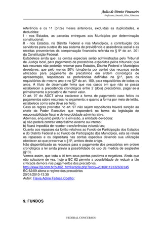 Aulas de Direito Financeiro
Professora Amanda Alves Almozara
_____________________________________________________________________________________

referência e os 11 (onze) meses anteriores, excluídas as duplicidades, e
deduzidas:
I - nos Estados, as parcelas entregues aos Municípios por determinação
constitucional;
II - nos Estados, no Distrito Federal e nos Municípios, a contribuição dos
servidores para custeio do seu sistema de previdência e assistência social e as
receitas provenientes da compensação financeira referida no § 9º do art. 201
da Constituição Federal.
Estabelece ainda que: as contas especiais serão administradas pelo Tribunal
de Justiça local, para pagamento de precatórios expedidos pelos tribunais; que
tais recursos não poderão retornar para Estados, Distrito Federal e Municípios
devedores; que pelo menos 50% (cinqüenta por cento) dos recursos serão
utilizados para pagamento de precatórios em ordem cronológica de
apresentação, respeitadas as preferências definidas no §1º, para os
requisitórios do mesmo ano e no §2º do art. 100, para requisitórios de todos os
anos. A título de desempate firma que nos casos em que não se possa
estabelecer a precedência cronológica entre 2 (dois) precatórios, pagar-se-á
primeiramente o precatório de menor valor.
O art. 97 do ADCT ainda esclarece a forma de pagamento caso feitos os
pagamentos sobre recursos no orçamento; e quanto a forma por meio de leilão,
estabelece como este deve ser feito.
Caso as regras previstas no art. 97 não sejam respeitadas haverá sanção ao
chefe do Poder Executivo que responderá na forma da legislação de
responsabilidade fiscal e de improbidade administrativa;
Ademais, enquanto perdurar a omissão, a entidade devedora:
a) não poderá contrair empréstimo externo ou interno;
b) ficará impedida de receber transferências voluntárias;
Quanto aos repasses da União relativos ao Fundo de Participação dos Estados
e do Distrito Federal e ao Fundo de Participação dos Municípios, esta os reterá
os repasses e os depositará nas contas especiais devendo sua utilização
obedecer ao que prescreve o § 5º, ambos deste artigo.
Não disponibilizado os recursos para o pagamento dos precatórios em ordem
cronológica a lei ainda previu a possibilidade do uso da medida de seqüestro
(§13).
Vemos assim, que toda a lei tem seus pontos positivos e negativos. Ainda que
não solucione de vez, hoje a EC 62 permite a possibilidade de reduzir a tão
criticada demora nos pagamentos dos precatórios.
http://www.lfg.com.br/public_html/article.php?story=20100119132630145
EC 62/09 altera o regime dos precatórios
20/01/2010-13:30
Autor: Flavia Adine Feitosa Coelho;

9. FUNDOS

FEDERAL CONCURSOS

 