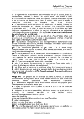 Aulas de Direito Financeiro
Professora Amanda Alves Almozara
_____________________________________________________________________________________

2 - o orçamento de investimentos das empresas em que o Estado, direta ou
indiretamente, detenha a maioria do capital social com direito a voto;
3 - o orçamento de seguridade social, abrangendo todas as entidades e órgãos
a ela vinculados, da administração direta e indireta, bem como os fundos e
fundações
instituídas
ou
mantidas
pelo
Poder
Público.
4 - o orçamento da verba necessária ao pagamento de débitos oriundos de
sentenças transitadas em julgado, constantes dos precatórios judiciais
apresentados até 1º de julho, a serem consignados diretamente ao Poder
Judiciário, ressalvados os créditos de natureza alimentícia e as obrigações
definidas em lei como de pequeno valor. (NR) - Item acrescentado pela Emenda
Constitucional nº 21, de 14/2/2006.

§5º - A matéria do projeto das leis a que se refere o "caput" deste artigo será
organizada e compatibilizada em todos os seus aspectos setoriais e regionais
pelo órgão central de planejamento do Estado.
§6º - O projeto de lei orçamentária será acompanhado de demonstrativo dos
efeitos decorrentes de isenções, anistias, remissões, subsídios e benefícios de
natureza financeira, tributária e creditícia.
§7º - Os orçamentos previstos no §4º, itens 1 e 2, deste artigo,
compatibilizados com o plano plurianual, terão, entre suas funções, a de reduzir
desigualdades inter-regionais.
§8º - A lei orçamentária anual não conterá dispositivo estranho à previsão da
receita e à fixação da despesa, não se incluindo na proibição a autorização
para abertura de créditos suplementares e contratação de operações de
crédito, ainda que por antecipação de receita, nos termos da lei.
§9º - O Governador enviará à Assembléia Legislativa:
1 - até 15 de agosto do primeiro ano do mandato do Governador eleito, o
projeto de lei dispondo sobre o plano plurianual;
2 - até 30 de abril, anualmente, o projeto de lei de diretrizes orçamentárias; e
3 - até 30 de setembro, de cada ano, o projeto de lei da proposta orçamentária
para o exercício subseqüente. (NR) - Redação dada pela Emenda Constitucional
nº 24, de 23/1/2008.

Artigo 175 - Os projetos de lei relativos ao plano plurianual, às diretrizes
orçamentárias, ao orçamento anual e aos créditos adicionais, bem como suas
emendas,
serão
apreciados
pela
Assembléia
Legislativa.
§ 1º - As emendas ao projeto de lei do orçamento anual ou aos projetos que o
modifiquem serão admitidas desde que:
1 - sejam compatíveis com o plano plurianual e com a lei de diretrizes
orçamentárias;
2 - indiquem os recursos necessários, admitidos apenas os provenientes de
anulação
de
despesa,
excluídas
as
que
incidam
sobre:
a) dotações para pessoal e seus encargos;
b) serviço da dívida;
c) transferências tributárias constitucionais para Municípios
3 - sejam relacionadas:
a) com correção de erros ou omissões;
b) com os dispositivos do texto do projeto de lei.
§2º - As emendas ao projeto de lei de diretrizes orçamentárias não poderão ser
aprovadas quando incompatíveis com o plano plurianual.
FEDERAL CONCURSOS

 