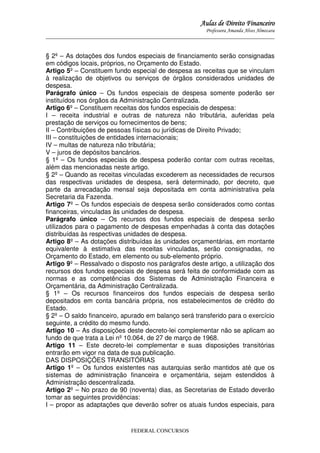 Aulas de Direito Financeiro
Professora Amanda Alves Almozara
_____________________________________________________________________________________

§ 2º – As dotações dos fundos especiais de financiamento serão consignadas
em códigos locais, próprios, no Orçamento do Estado.
Artigo 5º – Constituem fundo especial de despesa as receitas que se vinculam
à realização de objetivos ou serviços de órgãos considerados unidades de
despesa.
Parágrafo único – Os fundos especiais de despesa somente poderão ser
instituídos nos órgãos da Administração Centralizada.
Artigo 6º – Constituem receitas dos fundos especiais de despesa:
I – receita industrial e outras de natureza não tributária, auferidas pela
prestação de serviços ou fornecimentos de bens;
II – Contribuições de pessoas físicas ou jurídicas de Direito Privado;
III – constituições de entidades internacionais;
IV – multas de natureza não tributária;
V – juros de depósitos bancários.
§ 1º – Os fundos especiais de despesa poderão contar com outras receitas,
além das mencionadas neste artigo.
§ 2º – Quando as receitas vinculadas excederem as necessidades de recursos
das respectivas unidades de despesa, será determinado, por decreto, que
parte da arrecadação mensal seja depositada em conta administrativa pela
Secretaria da Fazenda.
Artigo 7º – Os fundos especiais de despesa serão considerados como contas
financeiras, vinculadas às unidades de despesa.
Parágrafo único – Os recursos dos fundos especiais de despesa serão
utilizados para o pagamento de despesas empenhadas à conta das dotações
distribuídas às respectivas unidades de despesa.
Artigo 8º – As dotações distribuídas às unidades orçamentárias, em montante
equivalente à estimativa das receitas vinculadas, serão consignadas, no
Orçamento do Estado, em elemento ou sub-elemento próprio.
Artigo 9º – Ressalvado o disposto nos parágrafos deste artigo, a utilização dos
recursos dos fundos especiais de despesa será feita de conformidade com as
normas e as competências dos Sistemas de Administração Financeira e
Orçamentária, da Administração Centralizada.
§ 1º – Os recursos financeiros dos fundos especiais de despesa serão
depositados em conta bancária própria, nos estabelecimentos de crédito do
Estado.
§ 2º – O saldo financeiro, apurado em balanço será transferido para o exercício
seguinte, a crédito do mesmo fundo.
Artigo 10 – As disposições deste decreto-lei complementar não se aplicam ao
fundo de que trata a Lei nº 10.064, de 27 de março de 1968.
Artigo 11 – Este decreto-lei complementar e suas disposições transitórias
entrarão em vigor na data de sua publicação.
DAS DISPOSIÇÕES TRANSITÓRIAS
Artigo 1º – Os fundos existentes nas autarquias serão mantidos até que os
sistemas de administração financeira e orçamentária, sejam estendidos à
Administração descentralizada.
Artigo 2º – No prazo de 90 (noventa) dias, as Secretarias de Estado deverão
tomar as seguintes providências:
I – propor as adaptações que deverão sofrer os atuais fundos especiais, para

FEDERAL CONCURSOS

 