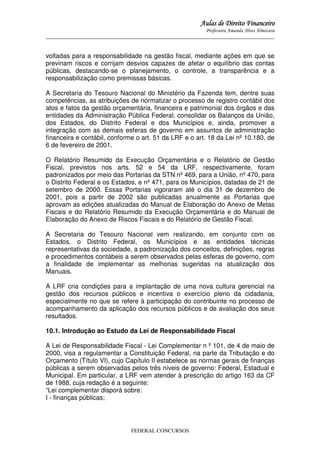 Aulas de Direito Financeiro
Professora Amanda Alves Almozara
_____________________________________________________________________________________

voltadas para a responsabilidade na gestão fiscal, mediante ações em que se
previnam riscos e corrijam desvios capazes de afetar o equilíbrio das contas
públicas, destacando-se o planejamento, o controle, a transparência e a
responsabilização como premissas básicas.
A Secretaria do Tesouro Nacional do Ministério da Fazenda tem, dentre suas
competências, as atribuições de normatizar o processo de registro contábil dos
atos e fatos da gestão orçamentária, financeira e patrimonial dos órgãos e das
entidades da Administração Pública Federal, consolidar os Balanços da União,
dos Estados, do Distrito Federal e dos Municípios e, ainda, promover a
integração com as demais esferas de governo em assuntos de administração
financeira e contábil, conforme o art. 51 da LRF e o art. 18 da Lei nº 10.180, de
6 de fevereiro de 2001.
O Relatório Resumido da Execução Orçamentária e o Relatório de Gestão
Fiscal, previstos nos arts. 52 e 54 da LRF, respectivamente, foram
padronizados por meio das Portarias da STN nº 469, para a União, nº 470, para
o Distrito Federal e os Estados, e nº 471, para os Municípios, datadas de 21 de
setembro de 2000. Essas Portarias vigoraram até o dia 31 de dezembro de
2001, pois a partir de 2002 são publicadas anualmente as Portarias que
aprovam as edições atualizadas do Manual de Elaboração do Anexo de Metas
Fiscais e do Relatório Resumido da Execução Orçamentária e do Manual de
Elaboração do Anexo de Riscos Fiscais e do Relatório de Gestão Fiscal.
A Secretaria do Tesouro Nacional vem realizando, em conjunto com os
Estados, o Distrito Federal, os Municípios e as entidades técnicas
representativas da sociedade, a padronização dos conceitos, definições, regras
e procedimentos contábeis a serem observados pelas esferas de governo, com
a finalidade de implementar as melhorias sugeridas na atualização dos
Manuais.
A LRF cria condições para a implantação de uma nova cultura gerencial na
gestão dos recursos públicos e incentiva o exercício pleno da cidadania,
especialmente no que se refere à participação do contribuinte no processo de
acompanhamento da aplicação dos recursos públicos e de avaliação dos seus
resultados.
10.1. Introdução ao Estudo da Lei de Responsabilidade Fiscal
A Lei de Responsabilidade Fiscal - Lei Complementar n º 101, de 4 de maio de
2000, visa a regulamentar a Constituição Federal, na parte da Tributação e do
Orçamento (Título VI), cujo Capítulo II estabelece as normas gerais de finanças
públicas a serem observadas pelos três níveis de governo: Federal, Estadual e
Municipal. Em particular, a LRF vem atender à prescrição do artigo 163 da CF
de 1988, cuja redação é a seguinte:
“Lei complementar disporá sobre:
I - finanças públicas;

FEDERAL CONCURSOS

 