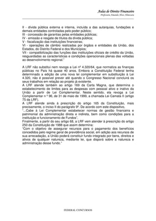 Aulas de Direito Financeiro
Professora Amanda Alves Almozara
_____________________________________________________________________________________

II - dívida pública externa e interna, incluída a das autarquias, fundações e
demais entidades controladas pelo poder público;
III - concessão de garantias pelas entidades públicas;
IV - emissão e resgate de títulos da dívida pública;
V - fiscalização das instituições financeiras;
VI - operações de câmbio realizadas por órgãos e entidades da União, dos
Estados, do Distrito Federal e dos Municípios;
VII - compatibilização das funções das instituições oficiais de crédito da União,
resguardadas as características e condições operacionais plenas das voltadas
ao desenvolvimento regional.”
A LRF não substitui nem revoga a Lei nº 4.320/64, que normatiza as finanças
públicas no País há quase 40 anos. Embora a Constituição Federal tenha
determinado a edição de uma nova lei complementar em substituição à Lei
4.320, não é possível prever até quando o Congresso Nacional concluirá os
seus trabalhos em relação ao projeto já existente.
A LRF atende também ao artigo 169 da Carta Magna, que determina o
estabelecimento de limites para as despesas com pessoal ativo e inativo da
União a partir de Lei Complementar. Neste sentido, ela revoga a Lei
Complementar n º 96, de 31 de maio de 1999, a chamada Lei Camata II (artigo
75 da LRF).
A LRF atende ainda à prescrição do artigo 165 da Constituição, mais
precisamente, o inciso II do parágrafo 9º. De acordo com este dispositivo,
“...Cabe à Lei Complementar estabelecer normas de gestão financeira e
patrimonial da administração direta e indireta, bem como condições para a
instituição e funcionamento de Fundos”.
Finalmente, a partir do seu artigo 68, a LRF vem atender à prescrição do artigo
250 da Constituição de 1988 que assim determina:
“Com o objetivo de assegurar recursos para o pagamento dos benefícios
concedidos pelo regime geral de previdência social, em adição aos recursos de
sua arrecadação, a União poderá constituir fundo integrado por bens, direitos e
ativos de qualquer natureza, mediante lei, que disporá sobre a natureza e
administração desse fundo.”

FEDERAL CONCURSOS

 