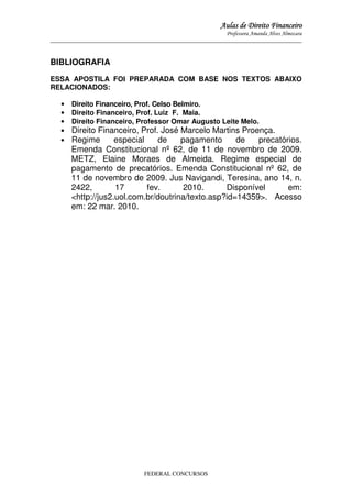 Aulas de Direito Financeiro
Professora Amanda Alves Almozara
_____________________________________________________________________________________

BIBLIOGRAFIA
ESSA APOSTILA FOI PREPARADA COM BASE NOS TEXTOS ABAIXO
RELACIONADOS:
•
•
•
•
•

Direito Financeiro, Prof. Celso Belmiro.
Direito Financeiro, Prof. Luiz F. Maia.
Direito Financeiro, Professor Omar Augusto Leite Melo.

Direito Financeiro, Prof. José Marcelo Martins Proença.
Regime
especial
de
pagamento
de
precatórios.
Emenda Constitucional nº 62, de 11 de novembro de 2009.
METZ, Elaine Moraes de Almeida. Regime especial de
pagamento de precatórios. Emenda Constitucional nº 62, de
11 de novembro de 2009. Jus Navigandi, Teresina, ano 14, n.
2422,
17
fev.
2010.
Disponível
em:
<http://jus2.uol.com.br/doutrina/texto.asp?id=14359>. Acesso
em: 22 mar. 2010.

FEDERAL CONCURSOS

 