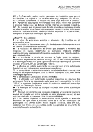 Aulas de Direito Financeiro
Professora Amanda Alves Almozara
_____________________________________________________________________________________

§3º - O Governador poderá enviar mensagem ao Legislativo para propor
modificações nos projetos a que se refere este artigo, enquanto não iniciada,
na Comissão competente, a votação da parte cuja alteração é proposta.
§4º - Aplicam-se aos projetos mencionados neste artigo, no que não contrariar
o disposto nesta seção, as demais normas relativas ao processo legislativo.
§5º - Os recursos que, em decorrência de veto, emenda ou rejeição do projeto
de lei orçamentária anual, ficarem sem despesas correspondentes, poderão ser
utilizados, conforme o caso, mediante créditos especiais ou suplementares,
com prévia e específica autorização legislativa.
Artigo 176 - São vedados:
I - o início de programas, projetos e atividades não incluídos na lei
orçamentária anual;
II - a realização de despesas ou assunção de obrigações diretas que excedam
os créditos orçamentários ou adicionais;
III - a realização de operações de crédito que excedam o montante das
despesas de capital, ressalvadas as autorizadas mediante créditos
suplementares ou especiais com fim preciso, aprovados pelo Poder Legislativo,
por maioria absoluta;
IV - a vinculação de receita de impostos a órgão, fundo ou despesa,
ressalvadas as permissões previstas no artigo 167, IV, da Constituição Federal
e a destinação de recursos para a pesquisa científica e tecnológica, conforme
dispõe o artigo 218, §5º, da Constituição Federal;
V - a abertura de crédito suplementar ou especial sem prévia autorização
legislativa e sem indicação dos recursos correspondentes;
VI - a transposição, o remanejamento ou a transferência de recursos de uma
categoria de programação para outra ou de um órgão para outro, sem prévia
autorização legislativa;
VII - a concessão ou utilização de créditos ilimitados;
VIII - a utilização, sem autorização legislativa específica, de recursos dos
orçamentos fiscal e da seguridade social para suprir necessidade ou cobrir
“déficit” de empresas, fundações e fundos, inclusive dos mencionados no artigo
165, §5º, da Constituição Federal.
IX - a instituição de fundos de qualquer natureza, sem prévia autorização
legislativa.
§1º - Nenhum investimento cuja execução ultrapasse um exercício financeiro
poderá ser iniciado sem prévia inclusão no plano plurianual, ou sem lei que
autorize a inclusão, sob pena de crime de responsabilidade.
§2º - Os créditos especiais e extraordinários terão vigência no exercício
financeiro em que forem autorizados, salvo se o ato de autorização for
promulgado nos últimos quatro meses daquele exercício, caso em que,
reabertos nos limites de seus saldos, serão incorporados ao orçamento do
exercício financeiro subseqüente.

FEDERAL CONCURSOS

 